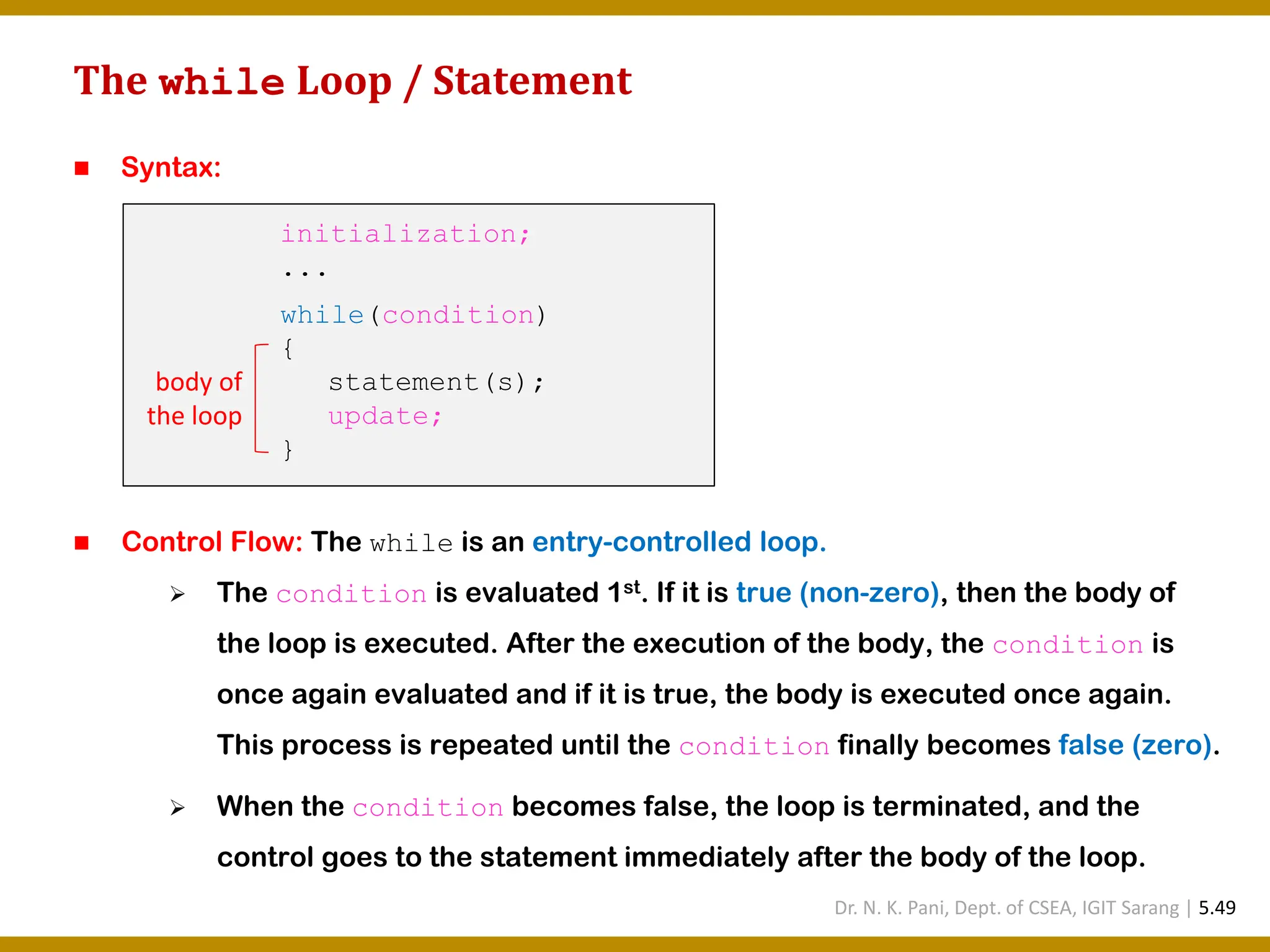The while Loop / Statement ◼ Syntax: ◼ Control Flow: The while is an entry-controlled loop. ➢ The condition is evaluated 1st. If it is true (non-zero), then the body of the loop is executed. After the execution of the body, the condition is once again evaluated and if it is true, the body is executed once again. This process is repeated until the condition finally becomes false (zero). ➢ When the condition becomes false, the loop is terminated, and the control goes to the statement immediately after the body of the loop. initialization; ... while(condition) { statement(s); update; } body of the loop Dr. N. K. Pani, Dept. of CSEA, IGIT Sarang | 5.49 