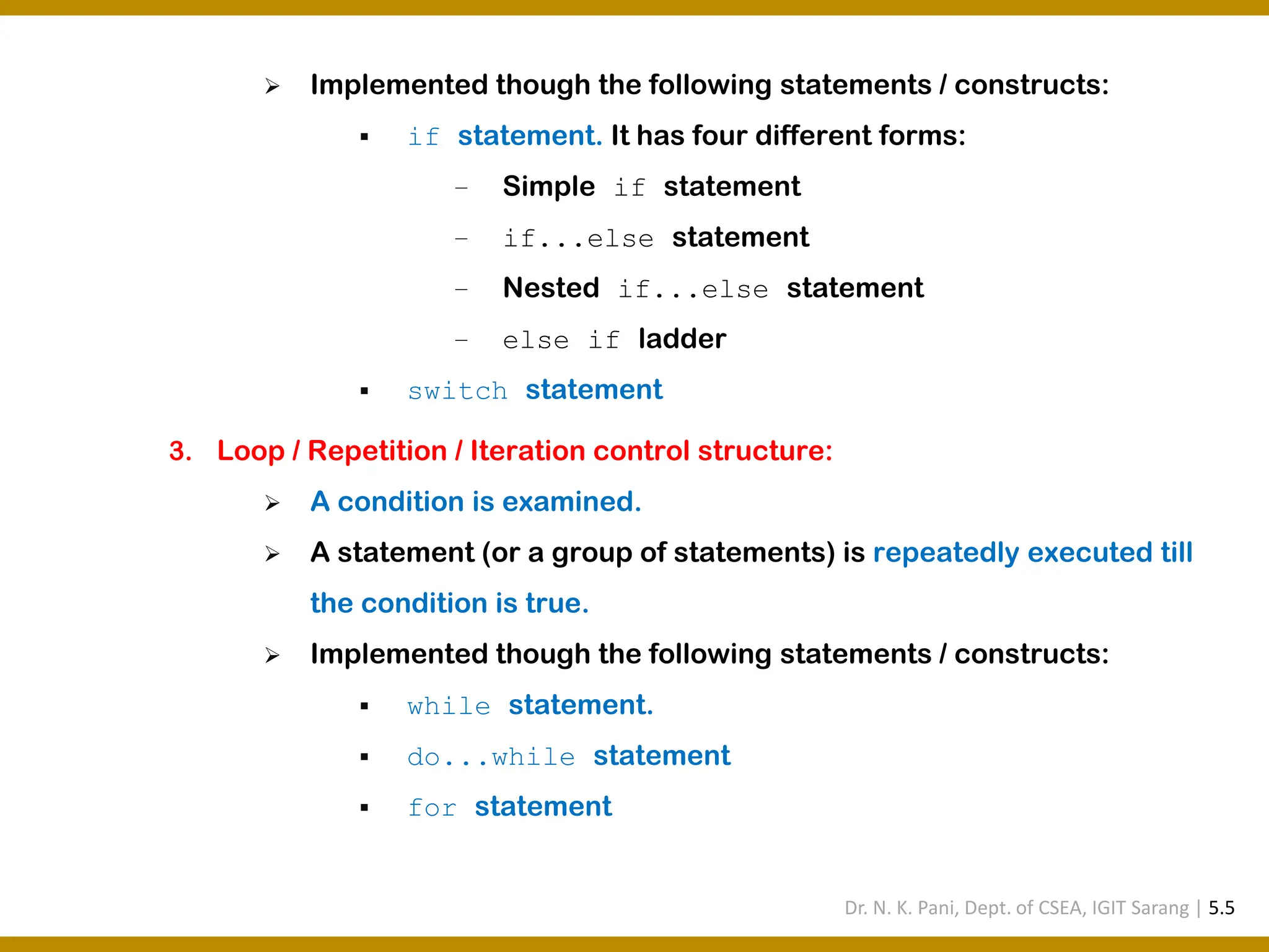 ➢ Implemented though the following statements / constructs: ▪ if statement. It has four different forms: − Simple if statement − if...else statement − Nested if...else statement − else if ladder ▪ switch statement 3. Loop / Repetition / Iteration control structure: ➢ A condition is examined. ➢ A statement (or a group of statements) is repeatedly executed till the condition is true. ➢ Implemented though the following statements / constructs: ▪ while statement. ▪ do...while statement ▪ for statement Dr. N. K. Pani, Dept. of CSEA, IGIT Sarang | 5.5 