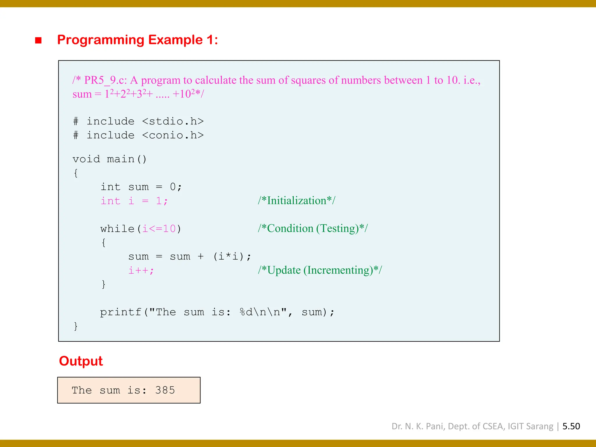 ◼ Programming Example 1: /* PR5_9.c: A program to calculate the sum of squares of numbers between 1 to 10. i.e., sum = 12+22+32+ ..... +102*/ # include <stdio.h> # include <conio.h> void main() { int sum = 0; int i = 1; /*Initialization*/ while(i<=10) /*Condition (Testing)*/ { sum = sum + (i*i); i++; /*Update (Incrementing)*/ } printf("The sum is: %dnn", sum); } The sum is: 385 Output Dr. N. K. Pani, Dept. of CSEA, IGIT Sarang | 5.50 