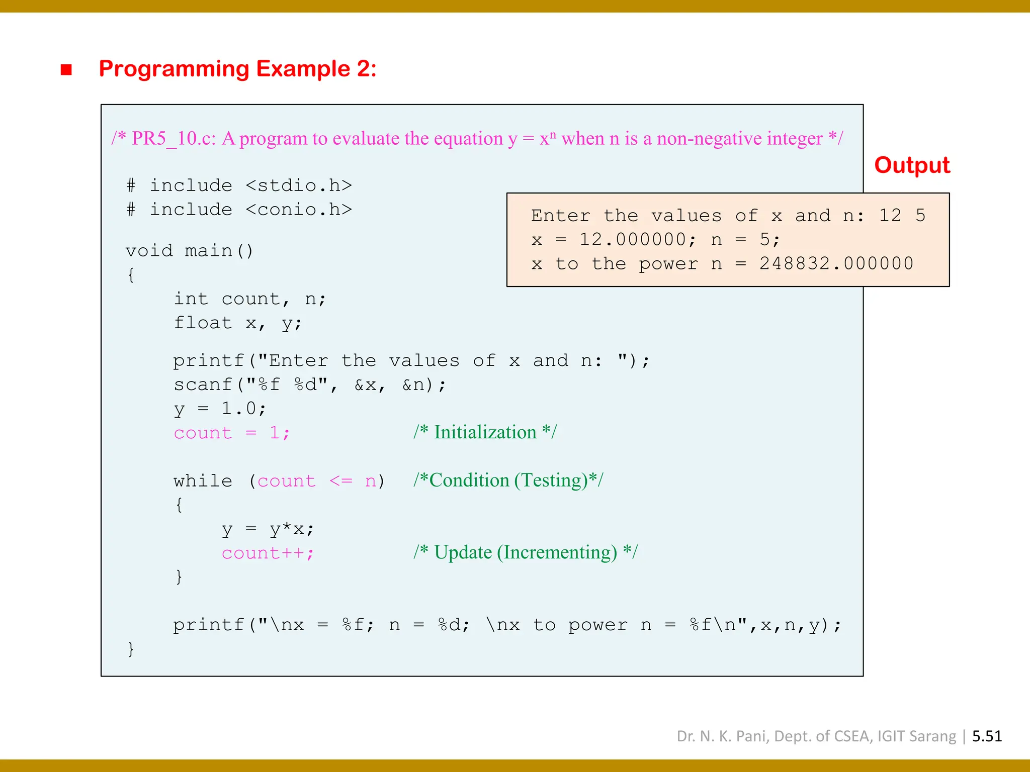 ◼ Programming Example 2: /* PR5_10.c: A program to evaluate the equation y = xn when n is a non-negative integer */ # include <stdio.h> # include <conio.h> void main() { int count, n; float x, y; printf("Enter the values of x and n: "); scanf("%f %d", &x, &n); y = 1.0; count = 1; /* Initialization */ while (count <= n) /*Condition (Testing)*/ { y = y*x; count++; /* Update (Incrementing) */ } printf("nx = %f; n = %d; nx to power n = %fn",x,n,y); } Enter the values of x and n: 12 5 x = 12.000000; n = 5; x to the power n = 248832.000000 Output Dr. N. K. Pani, Dept. of CSEA, IGIT Sarang | 5.51 
