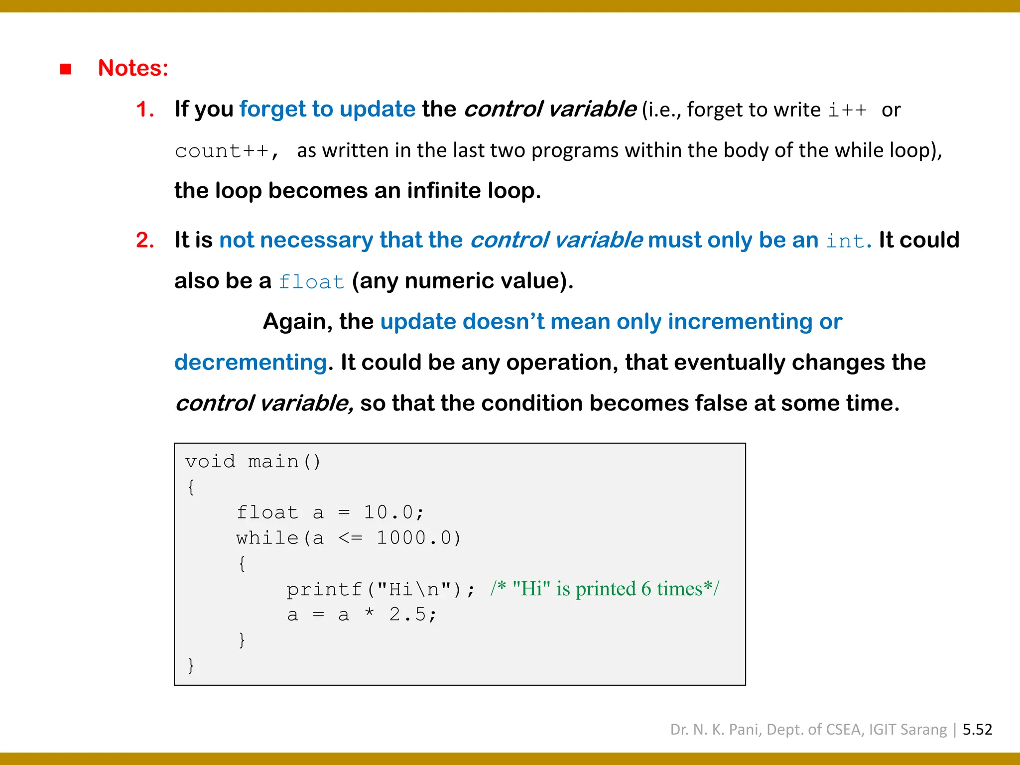 ◼ Notes: 1. If you forget to update the control variable (i.e., forget to write i++ or count++, as written in the last two programs within the body of the while loop), the loop becomes an infinite loop. 2. It is not necessary that the control variable must only be an int. It could also be a float (any numeric value). Again, the update doesn’t mean only incrementing or decrementing. It could be any operation, that eventually changes the control variable, so that the condition becomes false at some time. void main() { float a = 10.0; while(a <= 1000.0) { printf("Hin"); /* "Hi" is printed 6 times*/ a = a * 2.5; } } Dr. N. K. Pani, Dept. of CSEA, IGIT Sarang | 5.52 