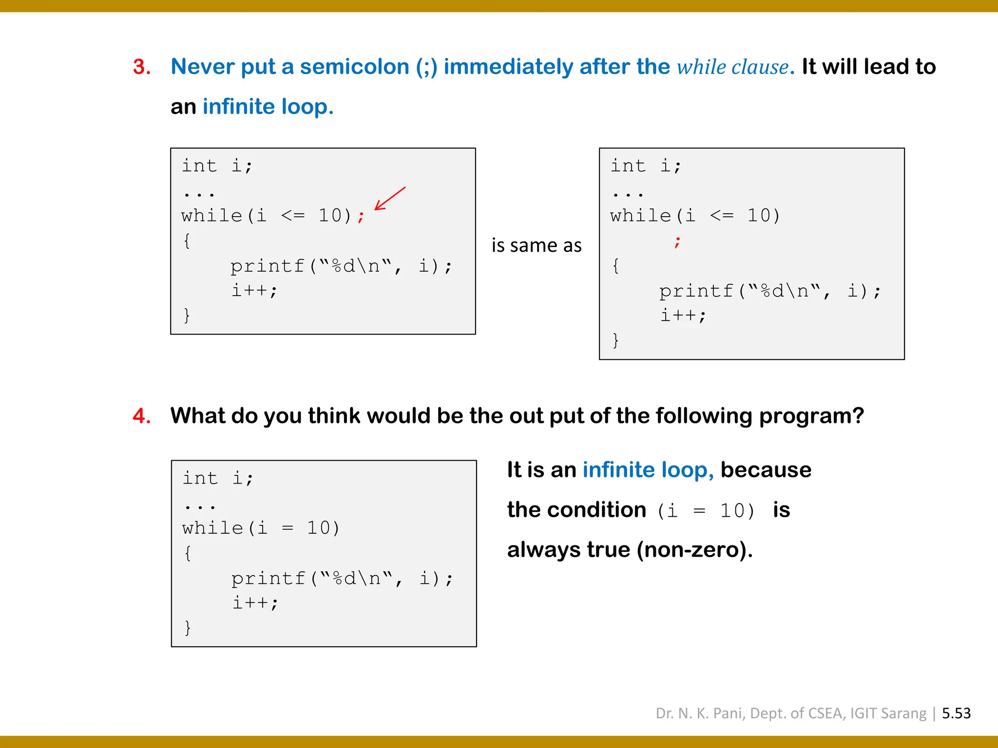 3. Never put a semicolon (;) immediately after the while clause. It will lead to an infinite loop. 4. What do you think would be the out put of the following program? int i; ... while(i <= 10); { printf(“%dn“, i); i++; } int i; ... while(i <= 10) ; { printf(“%dn“, i); i++; } is same as int i; ... while(i = 10) { printf(“%dn“, i); i++; } It is an infinite loop, because the condition (i = 10) is always true (non-zero). Dr. N. K. Pani, Dept. of CSEA, IGIT Sarang | 5.53 