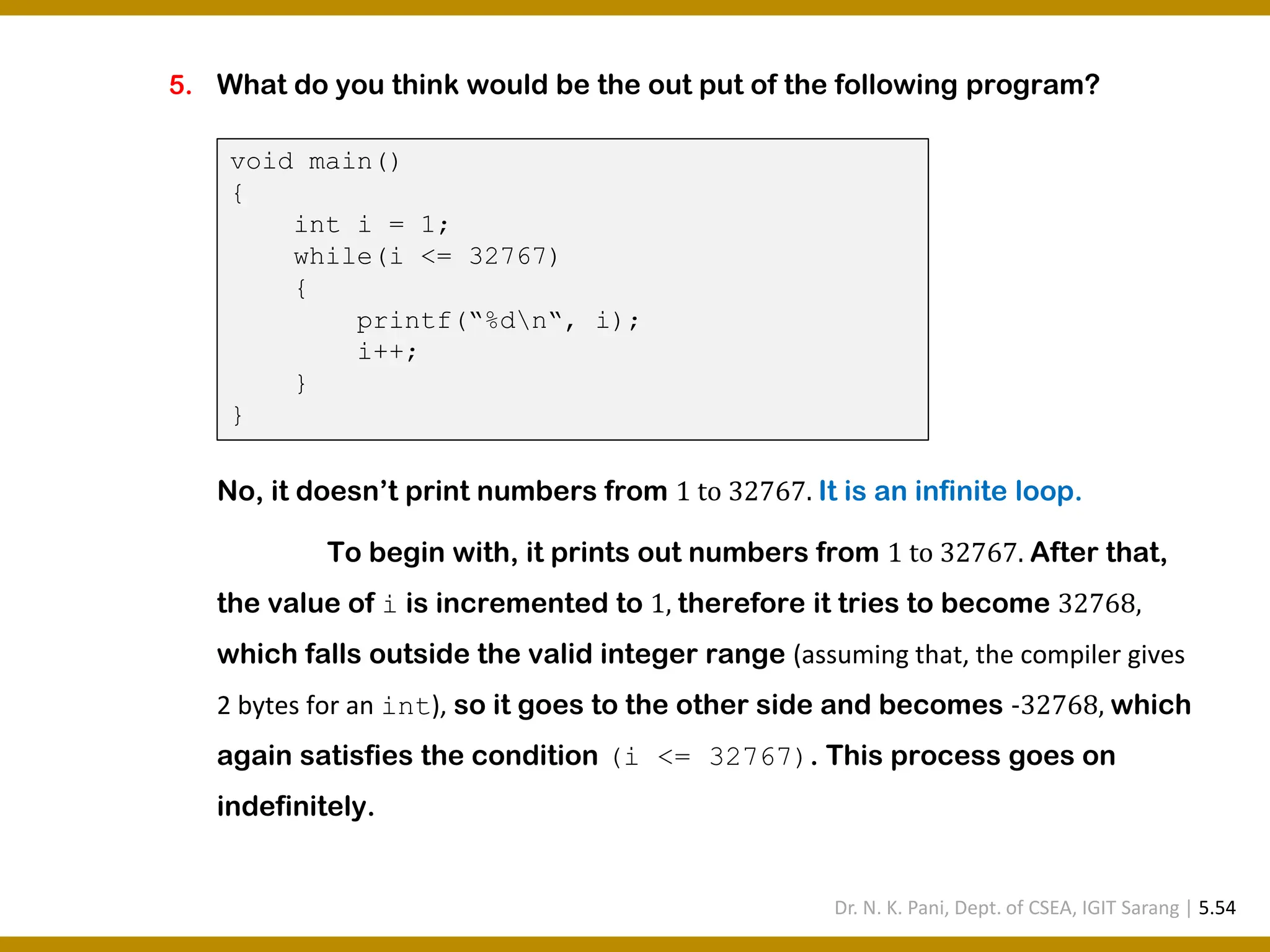 5. What do you think would be the out put of the following program? No, it doesn’t print numbers from 1 to 32767. It is an infinite loop. To begin with, it prints out numbers from 1 to 32767. After that, the value of i is incremented to 1, therefore it tries to become 32768, which falls outside the valid integer range (assuming that, the compiler gives 2 bytes for an int), so it goes to the other side and becomes -32768, which again satisfies the condition (i <= 32767). This process goes on indefinitely. void main() { int i = 1; while(i <= 32767) { printf(“%dn“, i); i++; } } Dr. N. K. Pani, Dept. of CSEA, IGIT Sarang | 5.54 