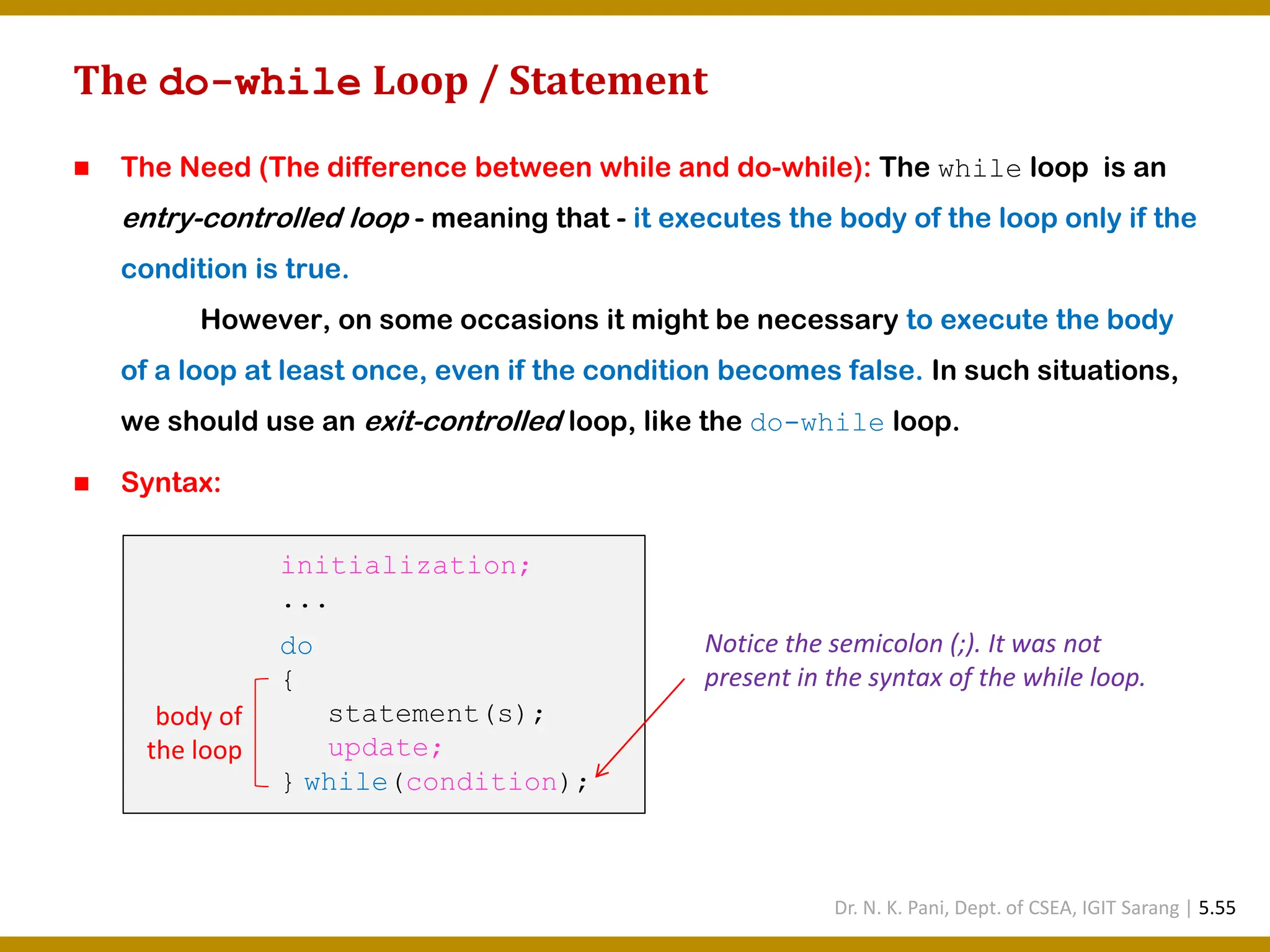 The do-while Loop / Statement ◼ The Need (The difference between while and do-while): The while loop is an entry-controlled loop - meaning that - it executes the body of the loop only if the condition is true. However, on some occasions it might be necessary to execute the body of a loop at least once, even if the condition becomes false. In such situations, we should use an exit-controlled loop, like the do-while loop. ◼ Syntax: initialization; ... do { statement(s); update; } while(condition); body of the loop Notice the semicolon (;). It was not present in the syntax of the while loop. Dr. N. K. Pani, Dept. of CSEA, IGIT Sarang | 5.55 