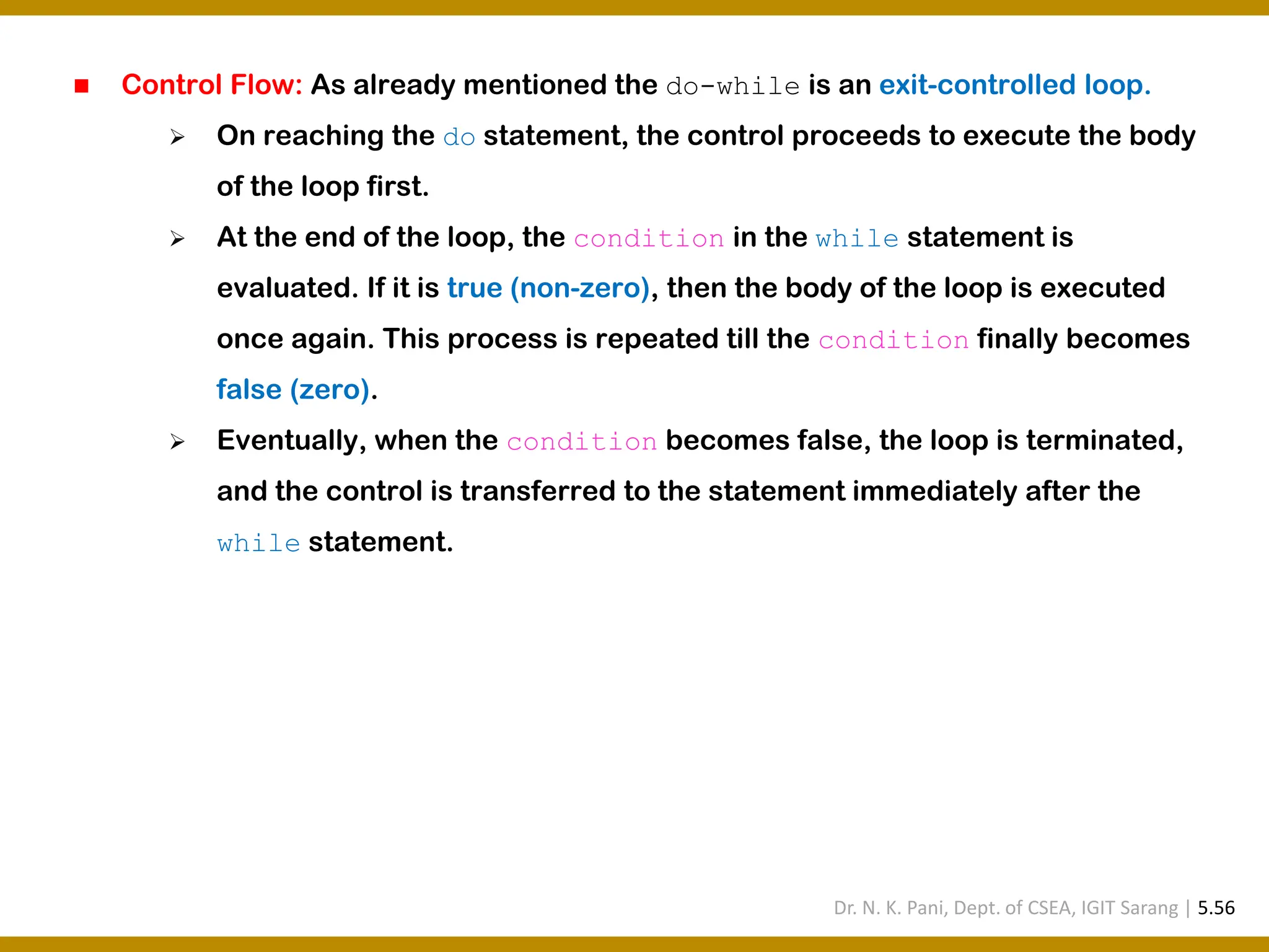 ◼ Control Flow: As already mentioned the do-while is an exit-controlled loop. ➢ On reaching the do statement, the control proceeds to execute the body of the loop first. ➢ At the end of the loop, the condition in the while statement is evaluated. If it is true (non-zero), then the body of the loop is executed once again. This process is repeated till the condition finally becomes false (zero). ➢ Eventually, when the condition becomes false, the loop is terminated, and the control is transferred to the statement immediately after the while statement. Dr. N. K. Pani, Dept. of CSEA, IGIT Sarang | 5.56 