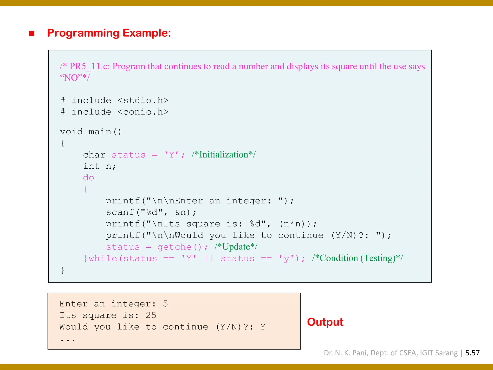 ◼ Programming Example: /* PR5_11.c: Program that continues to read a number and displays its square until the use says “NO”*/ # include <stdio.h> # include <conio.h> void main() { char status = ‘Y’; /*Initialization*/ int n; do { printf("nnEnter an integer: "); scanf("%d", &n); printf("nIts square is: %d", (n*n)); printf("nnWould you like to continue (Y/N)?: "); status = getche(); /*Update*/ }while(status == 'Y' || status == 'y'); /*Condition (Testing)*/ } Enter an integer: 5 Its square is: 25 Would you like to continue (Y/N)?: Y ... Output Dr. N. K. Pani, Dept. of CSEA, IGIT Sarang | 5.57 