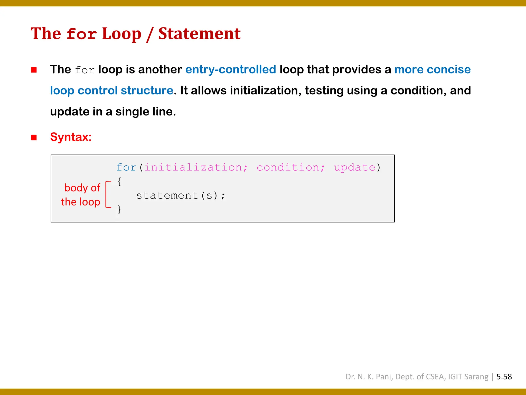 The for Loop / Statement ◼ The for loop is another entry-controlled loop that provides a more concise loop control structure. It allows initialization, testing using a condition, and update in a single line. ◼ Syntax: for(initialization; condition; update) { statement(s); } body of the loop Dr. N. K. Pani, Dept. of CSEA, IGIT Sarang | 5.58 