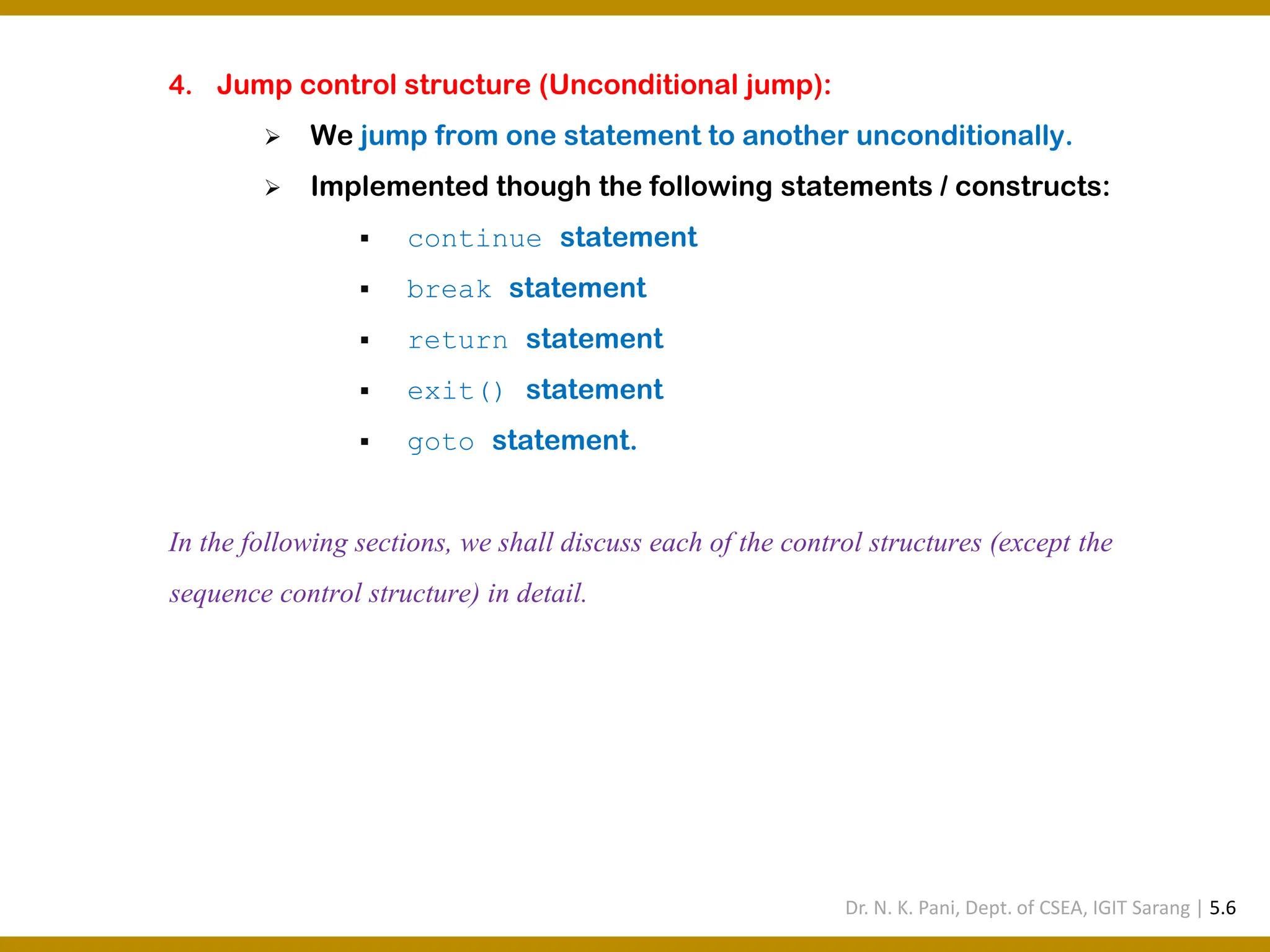 4. Jump control structure (Unconditional jump): ➢ We jump from one statement to another unconditionally. ➢ Implemented though the following statements / constructs: ▪ continue statement ▪ break statement ▪ return statement ▪ exit() statement ▪ goto statement. In the following sections, we shall discuss each of the control structures (except the sequence control structure) in detail. Dr. N. K. Pani, Dept. of CSEA, IGIT Sarang | 5.6 