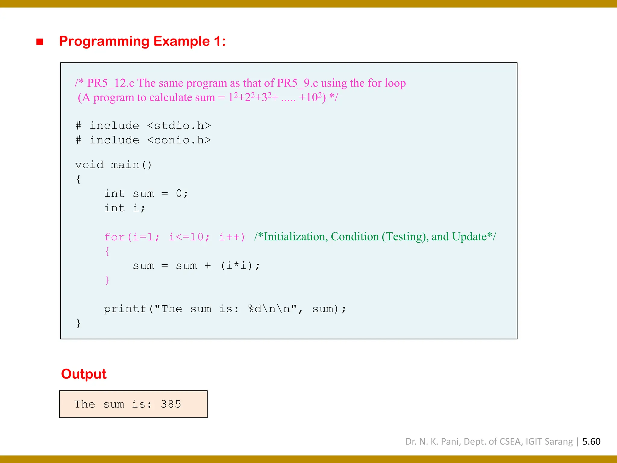 ◼ Programming Example 1: /* PR5_12.c The same program as that of PR5_9.c using the for loop (A program to calculate sum = 12+22+32+ ..... +102) */ # include <stdio.h> # include <conio.h> void main() { int sum = 0; int i; for(i=1; i<=10; i++) /*Initialization, Condition (Testing), and Update*/ { sum = sum + (i*i); } printf("The sum is: %dnn", sum); } The sum is: 385 Output Dr. N. K. Pani, Dept. of CSEA, IGIT Sarang | 5.60 
