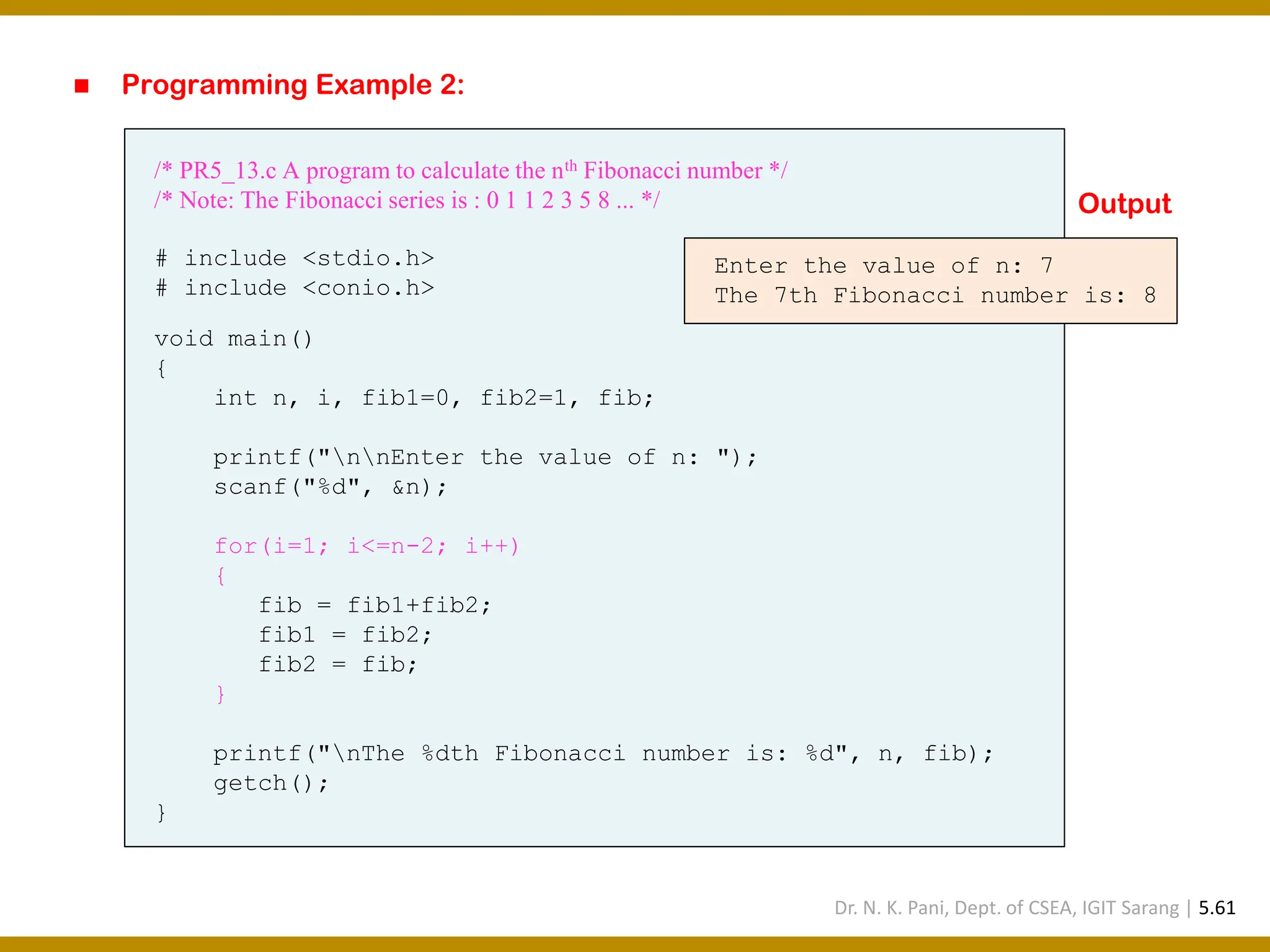 ◼ Programming Example 2: /* PR5_13.c A program to calculate the nth Fibonacci number */ /* Note: The Fibonacci series is : 0 1 1 2 3 5 8 ... */ # include <stdio.h> # include <conio.h> void main() { int n, i, fib1=0, fib2=1, fib; printf("nnEnter the value of n: "); scanf("%d", &n); for(i=1; i<=n-2; i++) { fib = fib1+fib2; fib1 = fib2; fib2 = fib; } printf("nThe %dth Fibonacci number is: %d", n, fib); getch(); } Enter the value of n: 7 The 7th Fibonacci number is: 8 Output Dr. N. K. Pani, Dept. of CSEA, IGIT Sarang | 5.61 