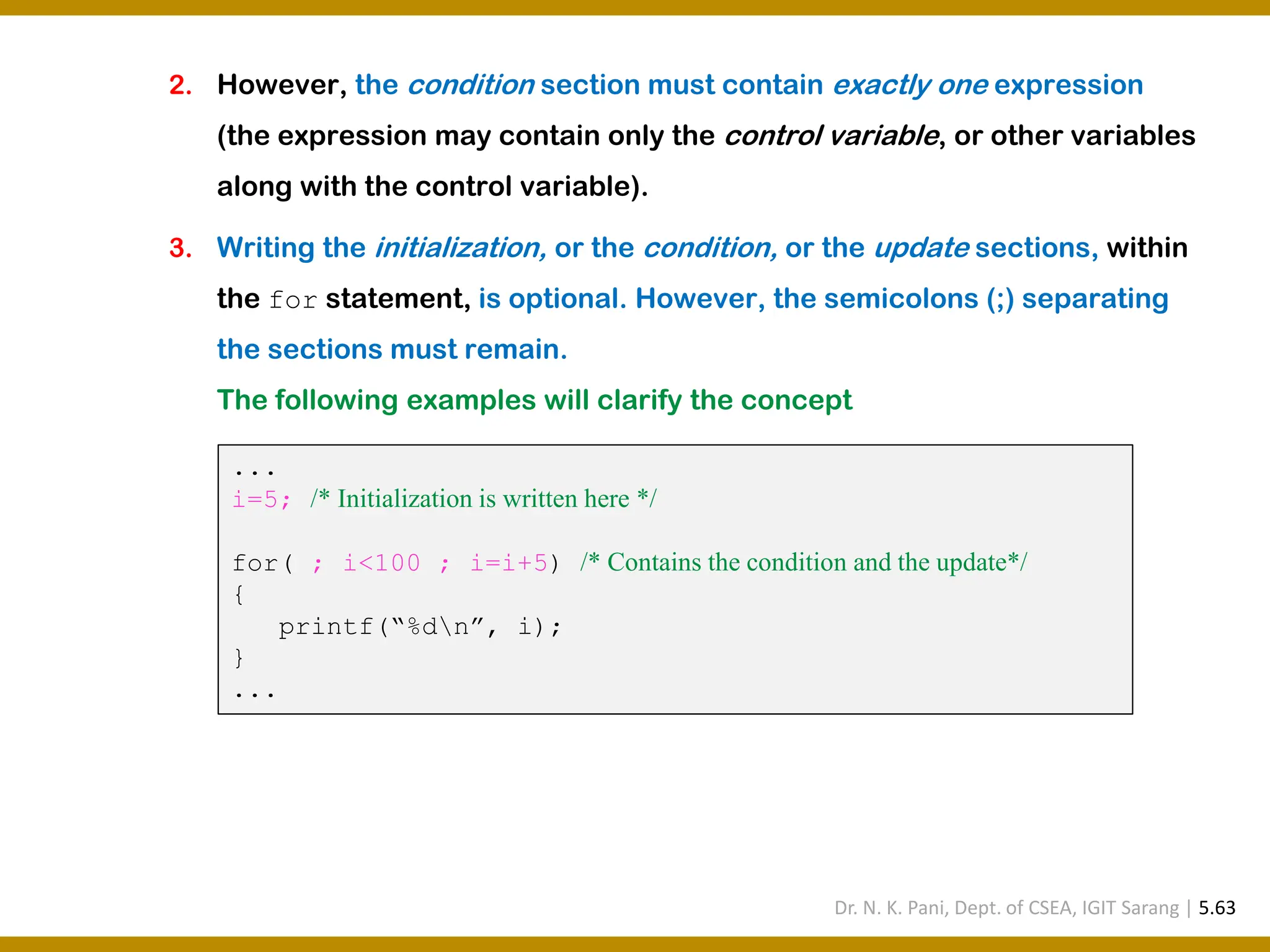 2. However, the condition section must contain exactly one expression (the expression may contain only the control variable, or other variables along with the control variable). 3. Writing the initialization, or the condition, or the update sections, within the for statement, is optional. However, the semicolons (;) separating the sections must remain. The following examples will clarify the concept ... i=5; /* Initialization is written here */ for( ; i<100 ; i=i+5) /* Contains the condition and the update*/ { printf(“%dn”, i); } ... Dr. N. K. Pani, Dept. of CSEA, IGIT Sarang | 5.63 