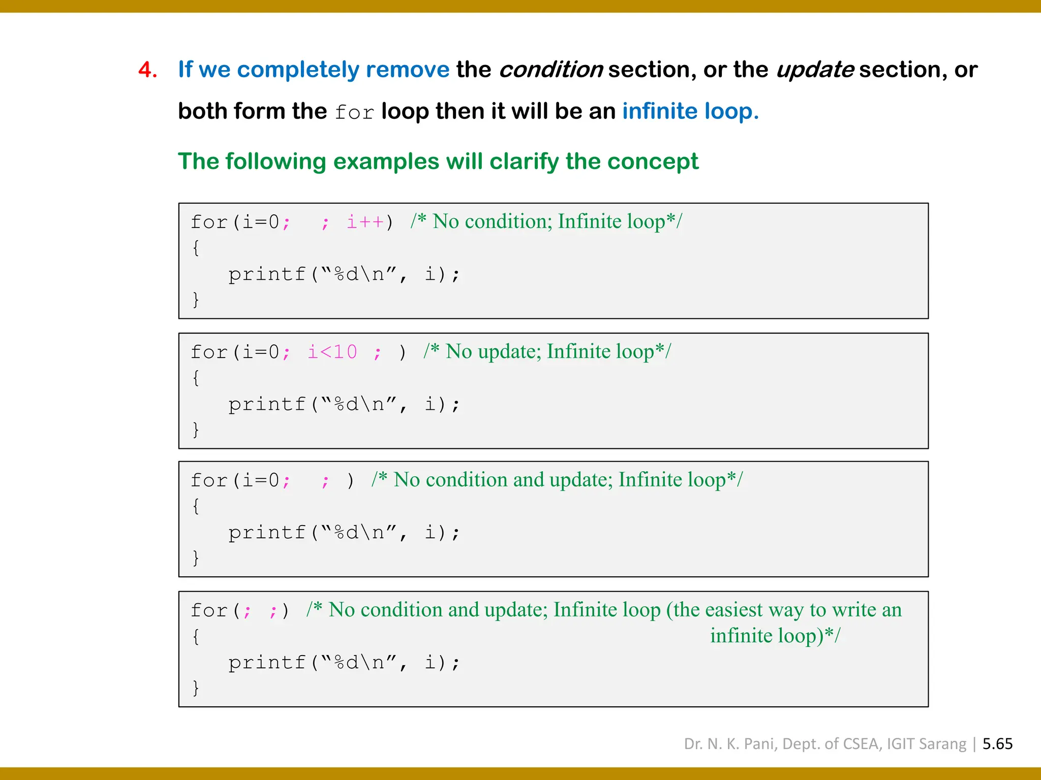 4. If we completely remove the condition section, or the update section, or both form the for loop then it will be an infinite loop. The following examples will clarify the concept for(i=0; ; i++) /* No condition; Infinite loop*/ { printf(“%dn”, i); } for(i=0; i<10 ; ) /* No update; Infinite loop*/ { printf(“%dn”, i); } for(i=0; ; ) /* No condition and update; Infinite loop*/ { printf(“%dn”, i); } for(; ;) /* No condition and update; Infinite loop (the easiest way to write an { infinite loop)*/ printf(“%dn”, i); } Dr. N. K. Pani, Dept. of CSEA, IGIT Sarang | 5.65 