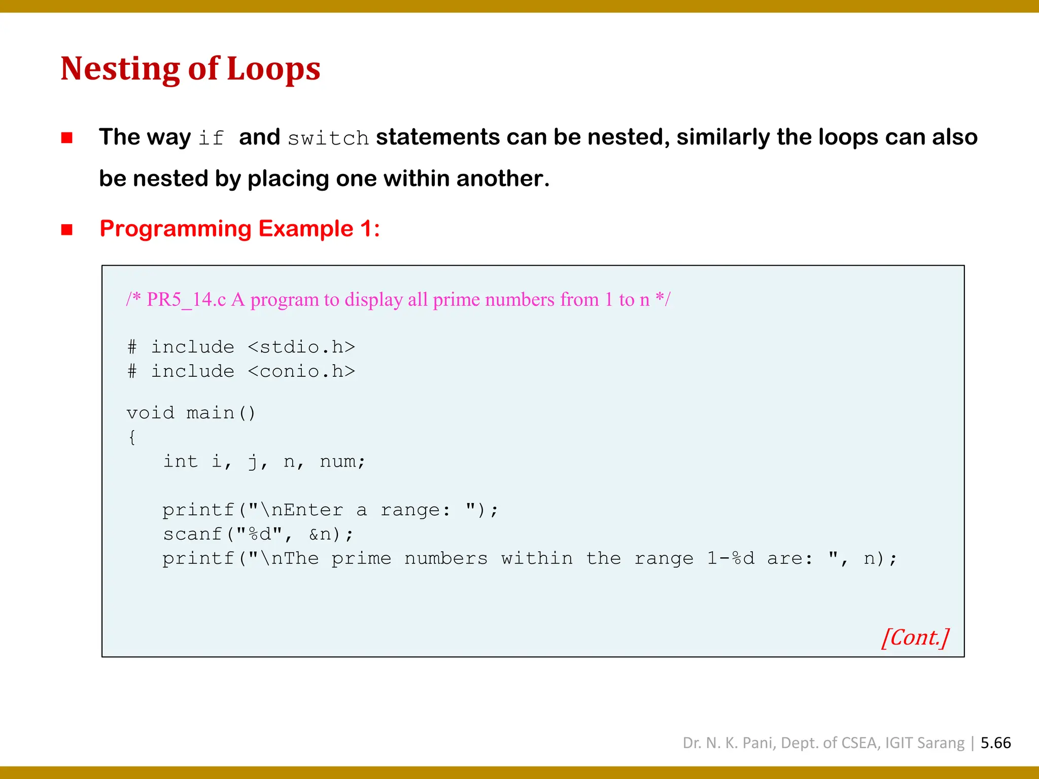 Nesting of Loops ◼ The way if and switch statements can be nested, similarly the loops can also be nested by placing one within another. ◼ Programming Example 1: /* PR5_14.c A program to display all prime numbers from 1 to n */ # include <stdio.h> # include <conio.h> void main() { int i, j, n, num; printf("nEnter a range: "); scanf("%d", &n); printf("nThe prime numbers within the range 1-%d are: ", n); [Cont.] Dr. N. K. Pani, Dept. of CSEA, IGIT Sarang | 5.66 