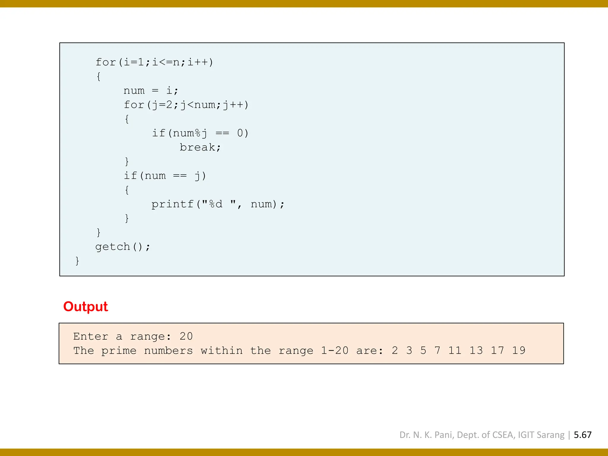 for(i=1;i<=n;i++) { num = i; for(j=2;j<num;j++) { if(num%j == 0) break; } if(num == j) { printf("%d ", num); } } getch(); } Enter a range: 20 The prime numbers within the range 1-20 are: 2 3 5 7 11 13 17 19 Output Dr. N. K. Pani, Dept. of CSEA, IGIT Sarang | 5.67 