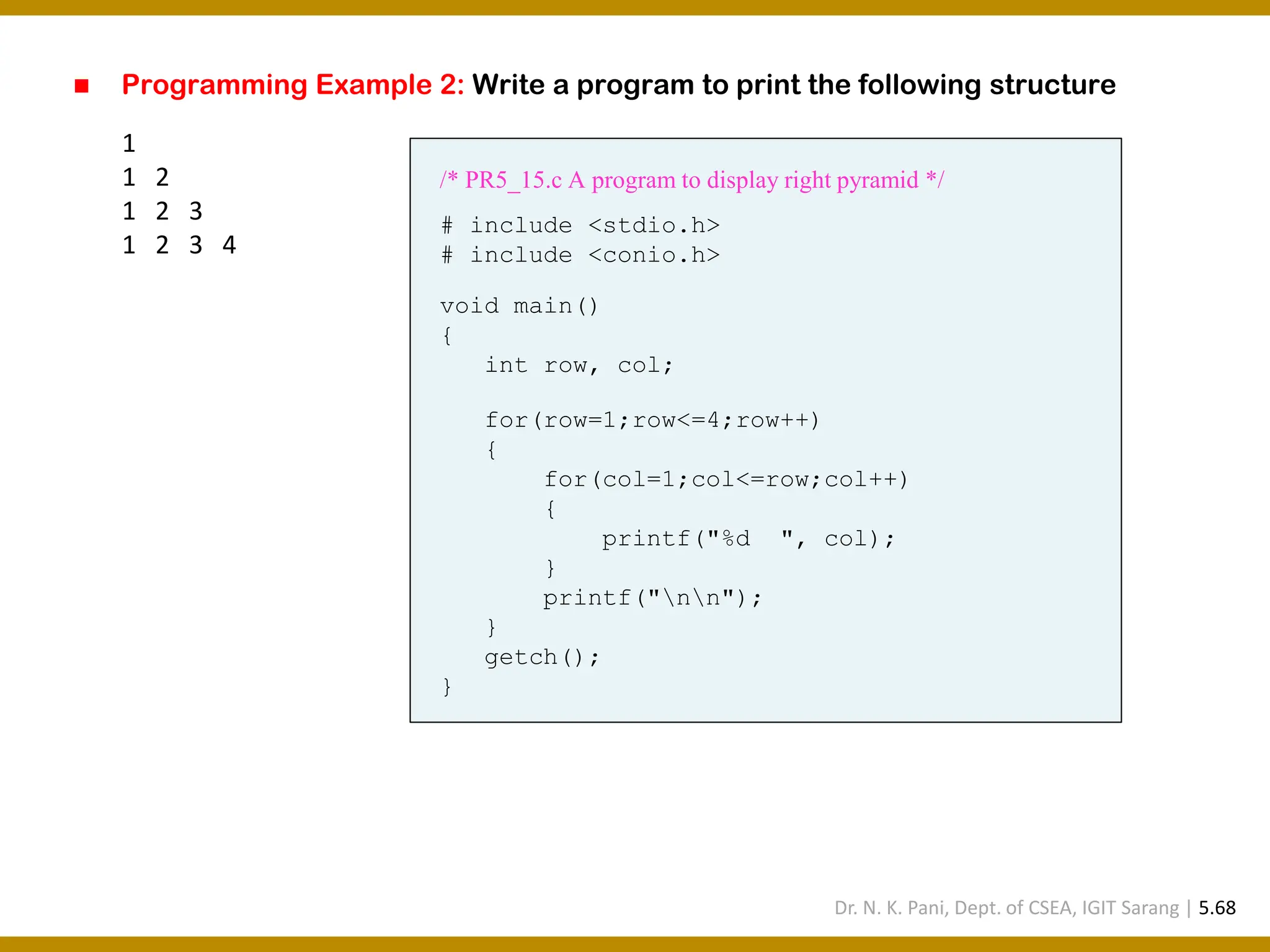 ◼ Programming Example 2: Write a program to print the following structure 1 1 2 1 2 3 1 2 3 4 /* PR5_15.c A program to display right pyramid */ # include <stdio.h> # include <conio.h> void main() { int row, col; for(row=1;row<=4;row++) { for(col=1;col<=row;col++) { printf("%d ", col); } printf("nn"); } getch(); } Dr. N. K. Pani, Dept. of CSEA, IGIT Sarang | 5.68 