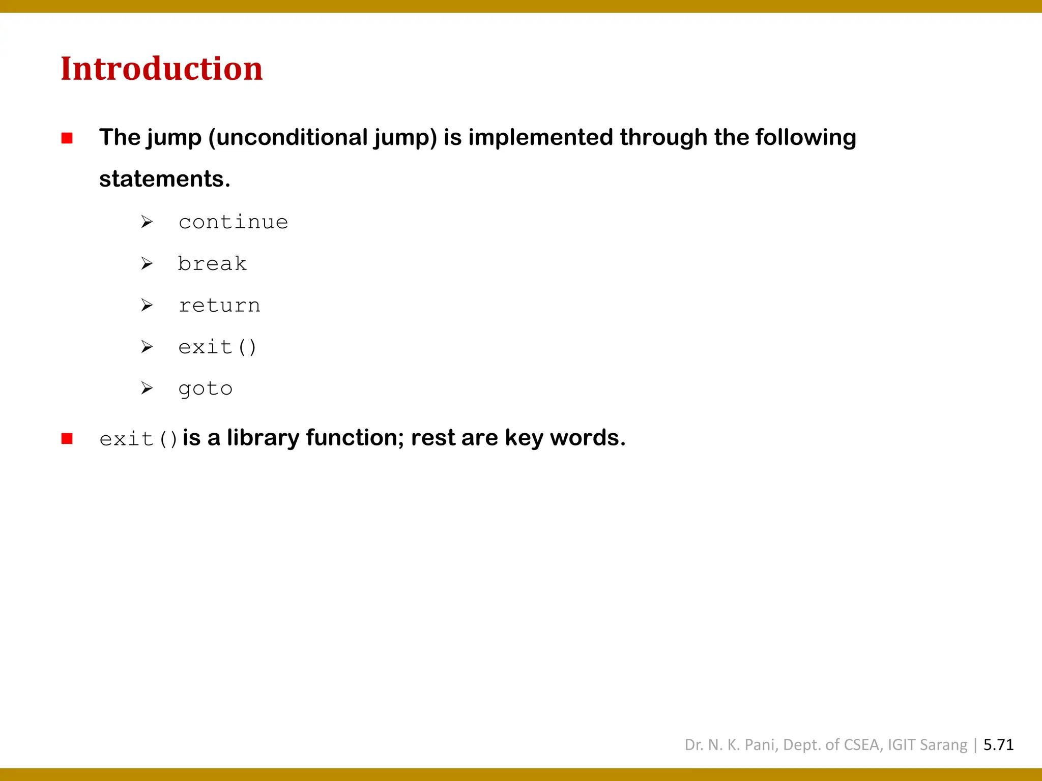 Introduction ◼ The jump (unconditional jump) is implemented through the following statements. ➢ continue ➢ break ➢ return ➢ exit() ➢ goto ◼ exit()is a library function; rest are key words. Dr. N. K. Pani, Dept. of CSEA, IGIT Sarang | 5.71 