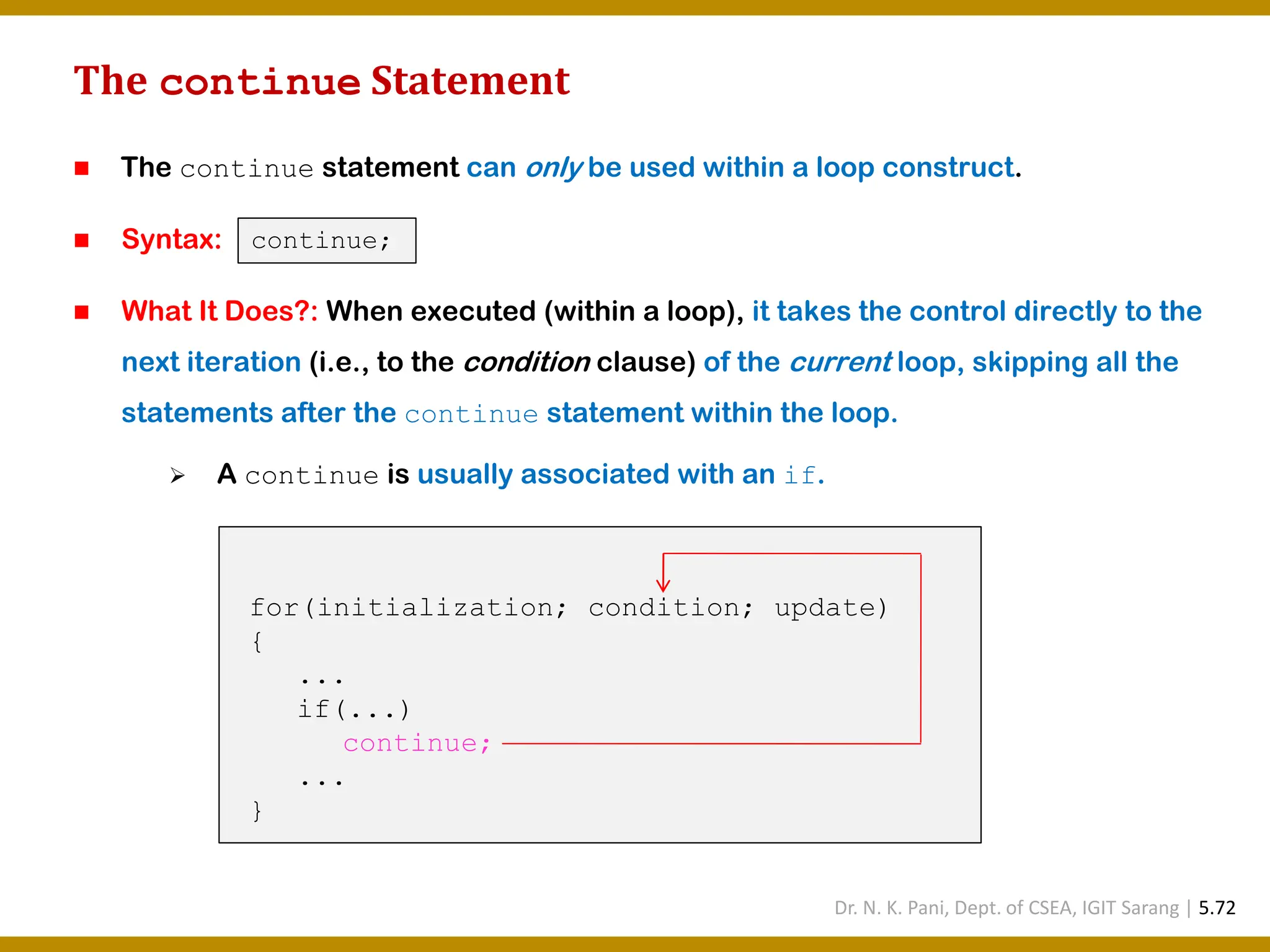 The continue Statement ◼ The continue statement can only be used within a loop construct. ◼ Syntax: ◼ What It Does?: When executed (within a loop), it takes the control directly to the next iteration (i.e., to the condition clause) of the current loop, skipping all the statements after the continue statement within the loop. ➢ A continue is usually associated with an if. for(initialization; condition; update) { ... if(...) continue; ... } continue; Dr. N. K. Pani, Dept. of CSEA, IGIT Sarang | 5.72 
