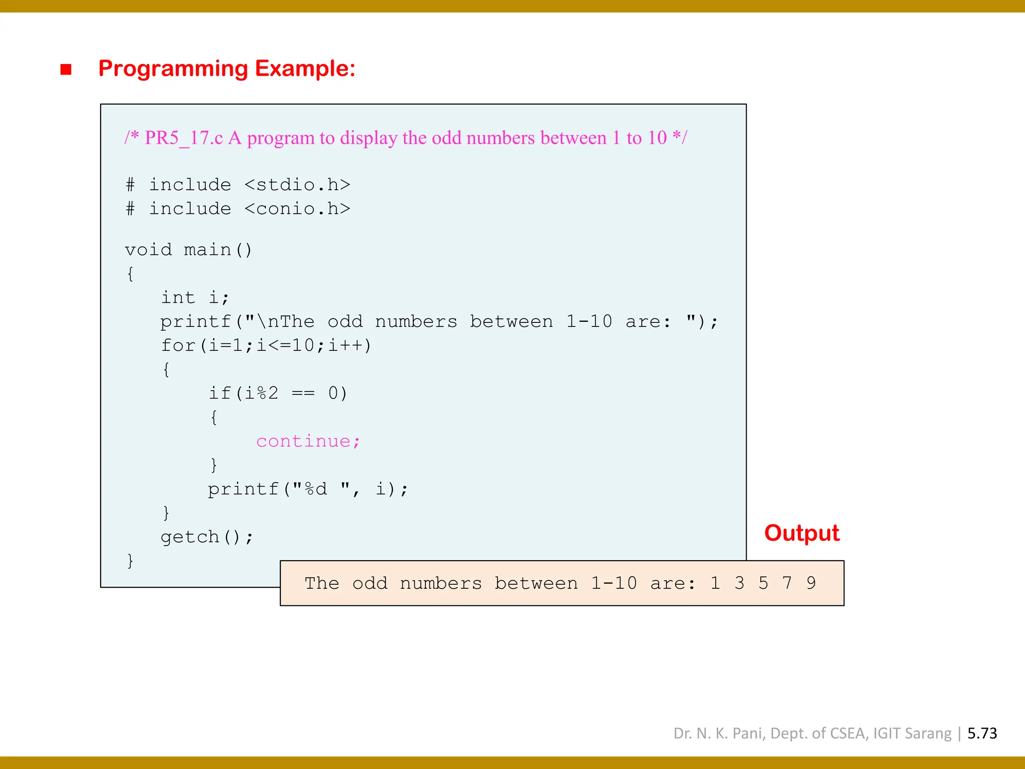 ◼ Programming Example: /* PR5_17.c A program to display the odd numbers between 1 to 10 */ # include <stdio.h> # include <conio.h> void main() { int i; printf("nThe odd numbers between 1-10 are: "); for(i=1;i<=10;i++) { if(i%2 == 0) { continue; } printf("%d ", i); } getch(); } The odd numbers between 1-10 are: 1 3 5 7 9 Output Dr. N. K. Pani, Dept. of CSEA, IGIT Sarang | 5.73 