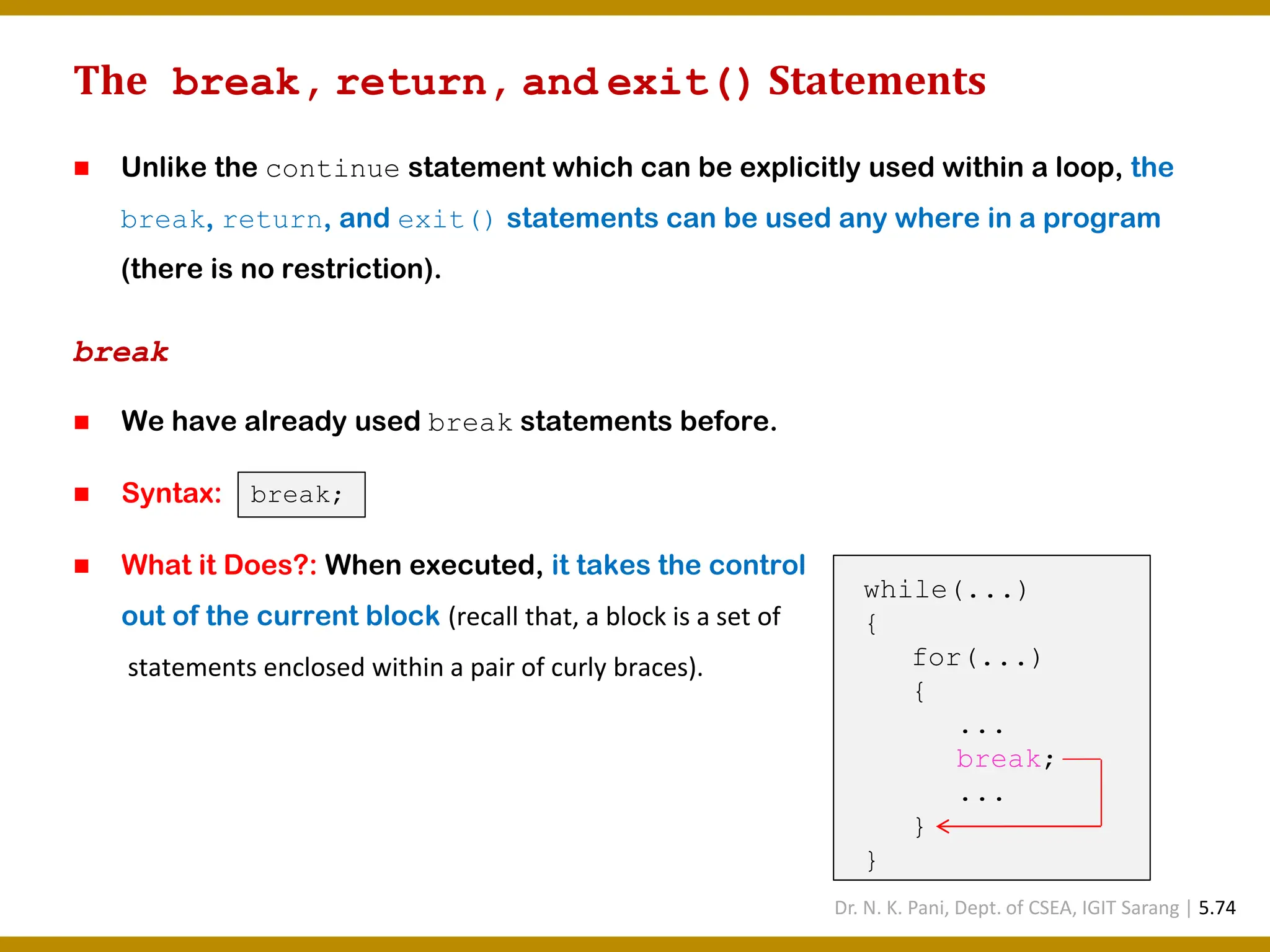 The break, return, and exit() Statements ◼ Unlike the continue statement which can be explicitly used within a loop, the break, return, and exit() statements can be used any where in a program (there is no restriction). break ◼ We have already used break statements before. ◼ Syntax: ◼ What it Does?: When executed, it takes the control out of the current block (recall that, a block is a set of statements enclosed within a pair of curly braces). break; while(...) { for(...) { ... break; ... } } Dr. N. K. Pani, Dept. of CSEA, IGIT Sarang | 5.74 