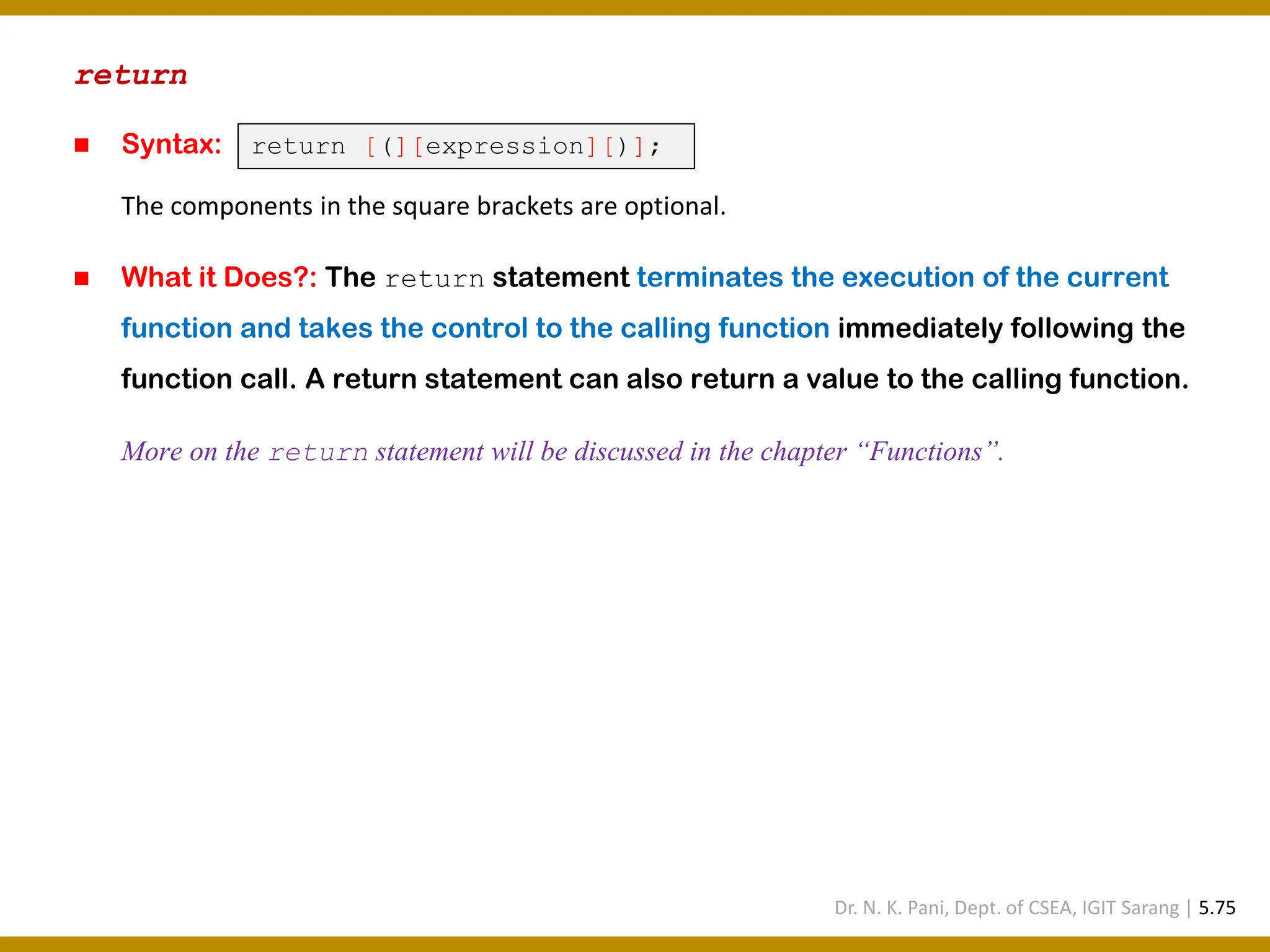 return ◼ Syntax: The components in the square brackets are optional. ◼ What it Does?: The return statement terminates the execution of the current function and takes the control to the calling function immediately following the function call. A return statement can also return a value to the calling function. More on the return statement will be discussed in the chapter “Functions”. return [(][expression][)]; Dr. N. K. Pani, Dept. of CSEA, IGIT Sarang | 5.75 