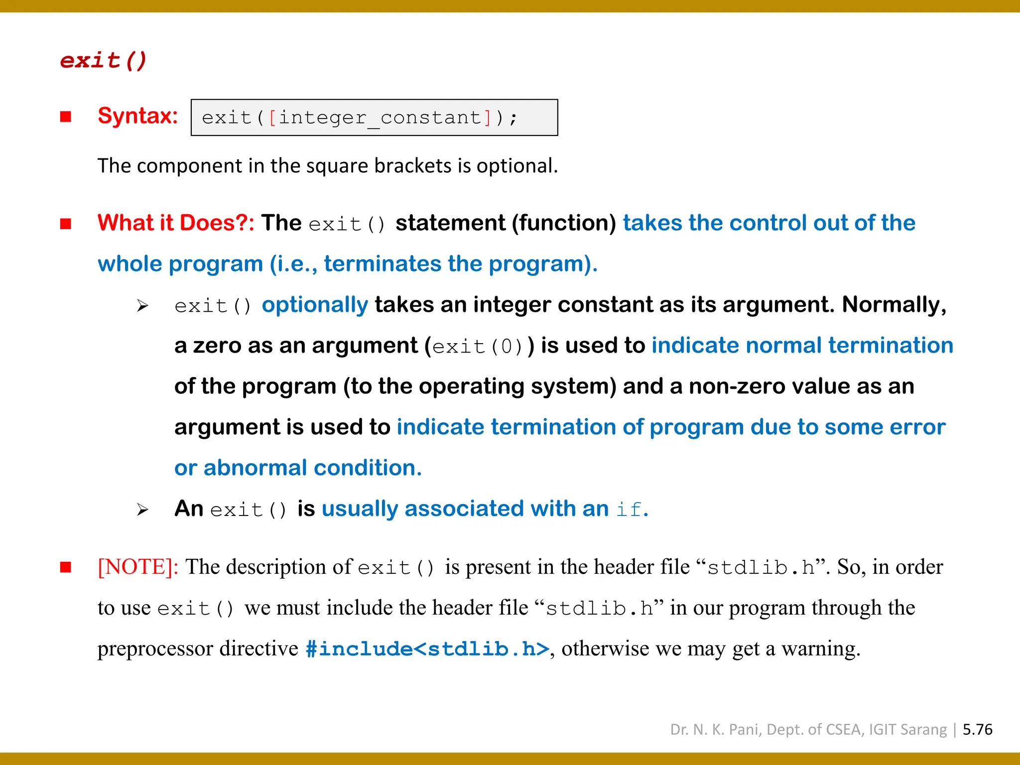 exit() ◼ Syntax: The component in the square brackets is optional. ◼ What it Does?: The exit() statement (function) takes the control out of the whole program (i.e., terminates the program). ➢ exit() optionally takes an integer constant as its argument. Normally, a zero as an argument (exit(0)) is used to indicate normal termination of the program (to the operating system) and a non-zero value as an argument is used to indicate termination of program due to some error or abnormal condition. ➢ An exit() is usually associated with an if. ◼ [NOTE]: The description of exit() is present in the header file “stdlib.h”. So, in order to use exit() we must include the header file “stdlib.h” in our program through the preprocessor directive #include<stdlib.h>, otherwise we may get a warning. exit([integer_constant]); Dr. N. K. Pani, Dept. of CSEA, IGIT Sarang | 5.76 
