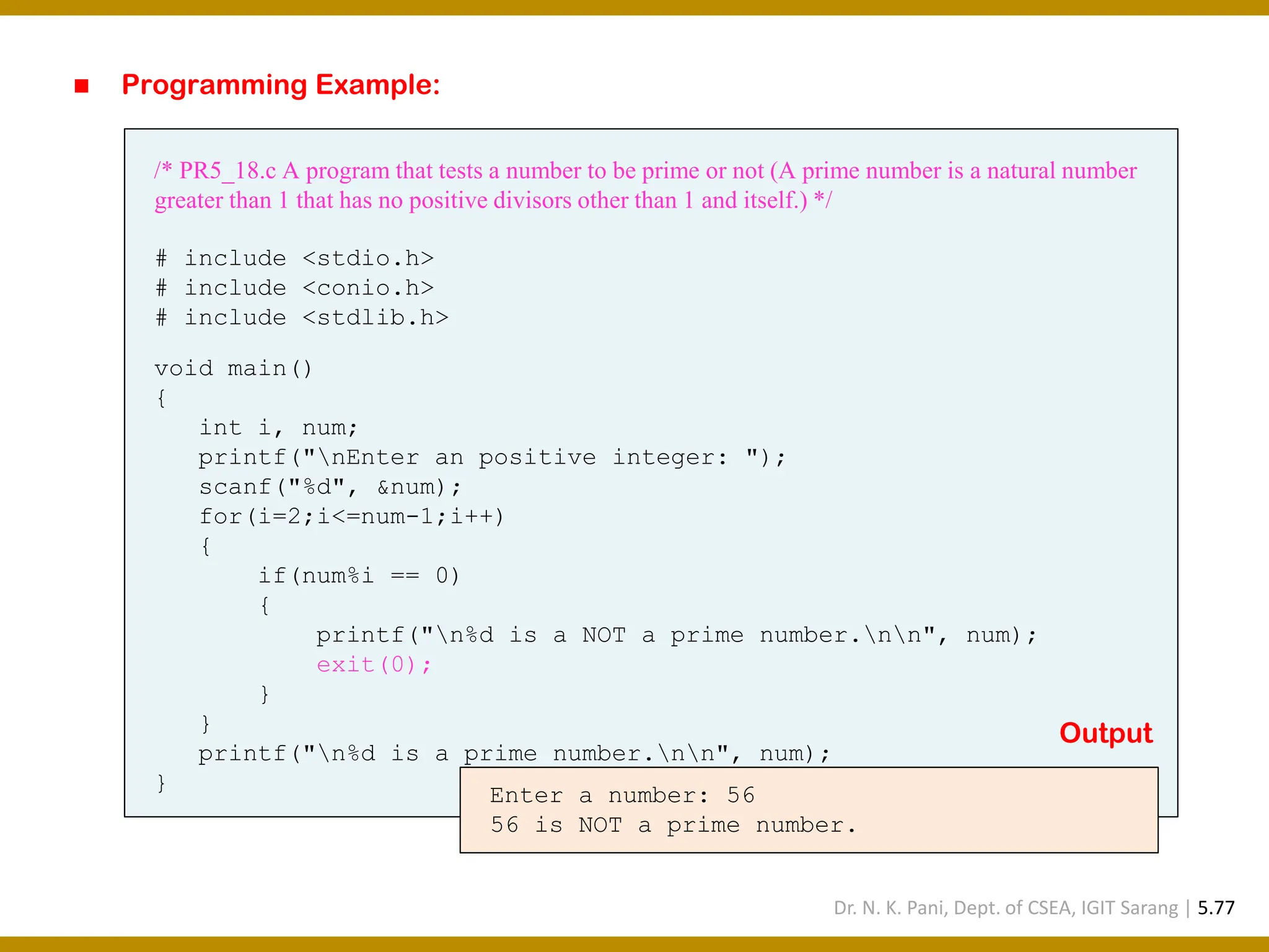 ◼ Programming Example: /* PR5_18.c A program that tests a number to be prime or not (A prime number is a natural number greater than 1 that has no positive divisors other than 1 and itself.) */ # include <stdio.h> # include <conio.h> # include <stdlib.h> void main() { int i, num; printf("nEnter an positive integer: "); scanf("%d", &num); for(i=2;i<=num-1;i++) { if(num%i == 0) { printf("n%d is a NOT a prime number.nn", num); exit(0); } } printf("n%d is a prime number.nn", num); } Enter a number: 56 56 is NOT a prime number. Output Dr. N. K. Pani, Dept. of CSEA, IGIT Sarang | 5.77 