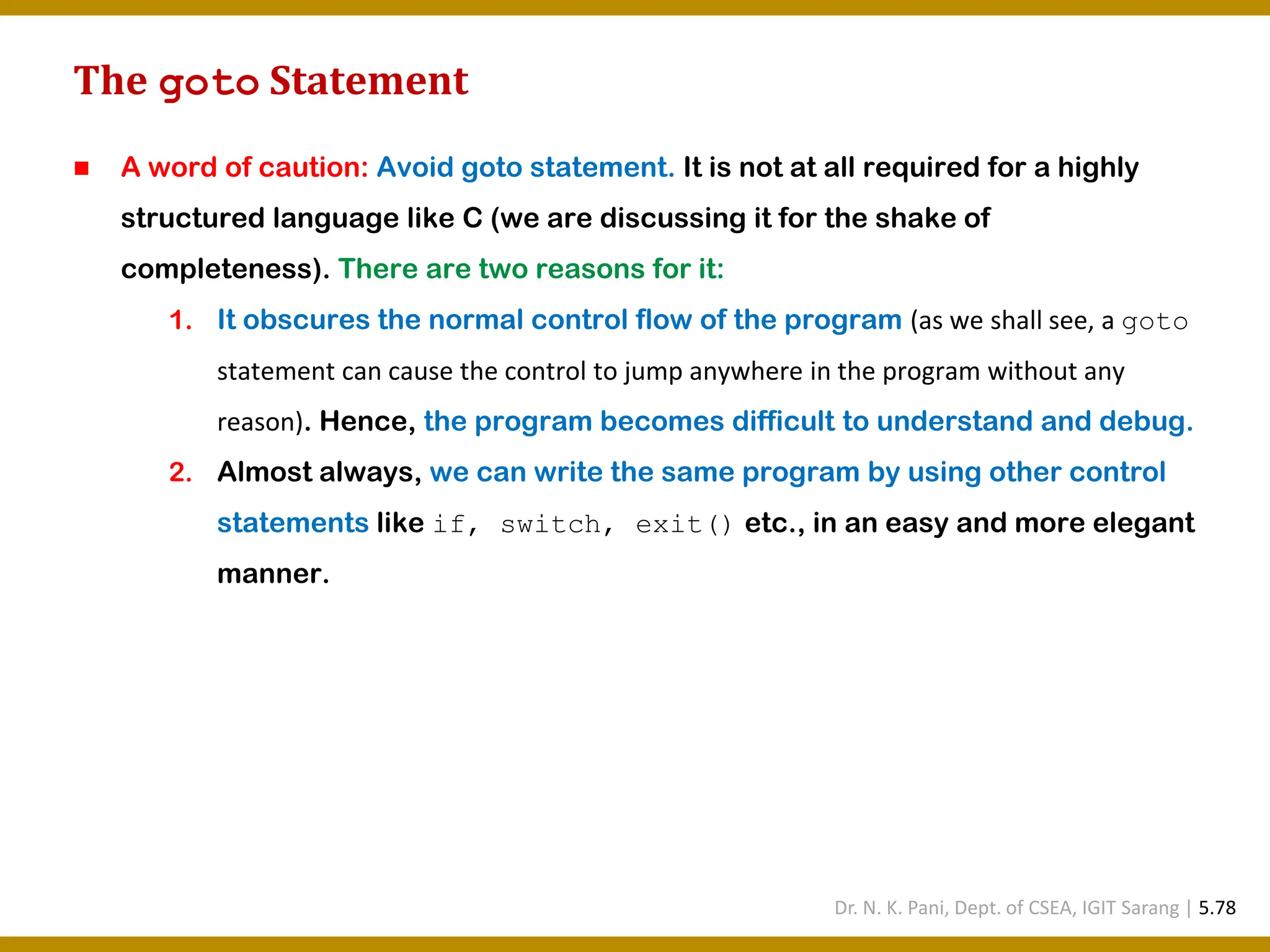 The goto Statement ◼ A word of caution: Avoid goto statement. It is not at all required for a highly structured language like C (we are discussing it for the shake of completeness). There are two reasons for it: 1. It obscures the normal control flow of the program (as we shall see, a goto statement can cause the control to jump anywhere in the program without any reason). Hence, the program becomes difficult to understand and debug. 2. Almost always, we can write the same program by using other control statements like if, switch, exit() etc., in an easy and more elegant manner. Dr. N. K. Pani, Dept. of CSEA, IGIT Sarang | 5.78 
