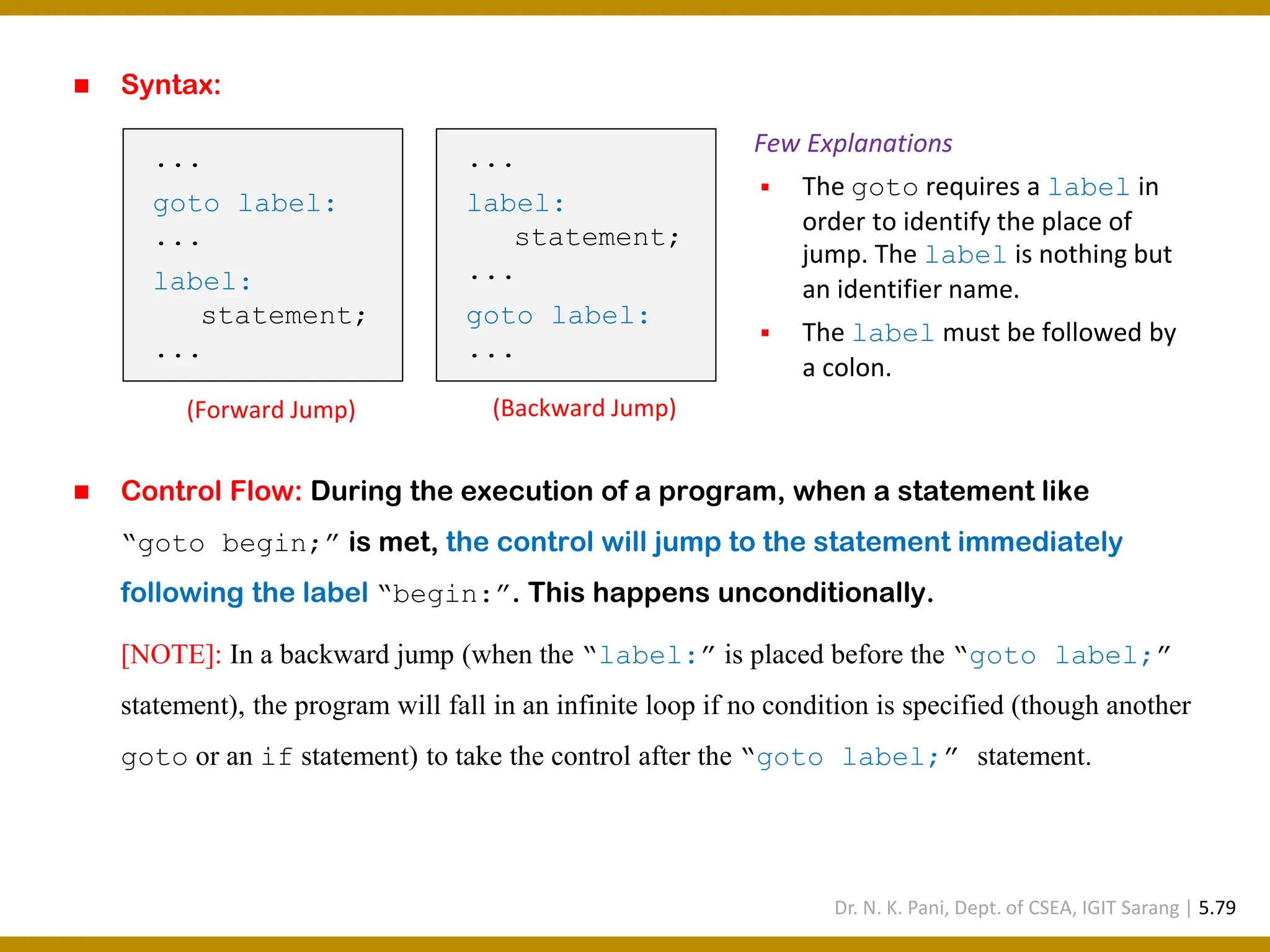 ◼ Syntax: ◼ Control Flow: During the execution of a program, when a statement like “goto begin;” is met, the control will jump to the statement immediately following the label “begin:”. This happens unconditionally. [NOTE]: In a backward jump (when the “label:” is placed before the “goto label;” statement), the program will fall in an infinite loop if no condition is specified (though another goto or an if statement) to take the control after the “goto label;” statement. Few Explanations ▪ The goto requires a label in order to identify the place of jump. The label is nothing but an identifier name. ▪ The label must be followed by a colon. ... goto label: ... label: statement; ... (Forward Jump) ... label: statement; ... goto label: ... (Backward Jump) Dr. N. K. Pani, Dept. of CSEA, IGIT Sarang | 5.79 