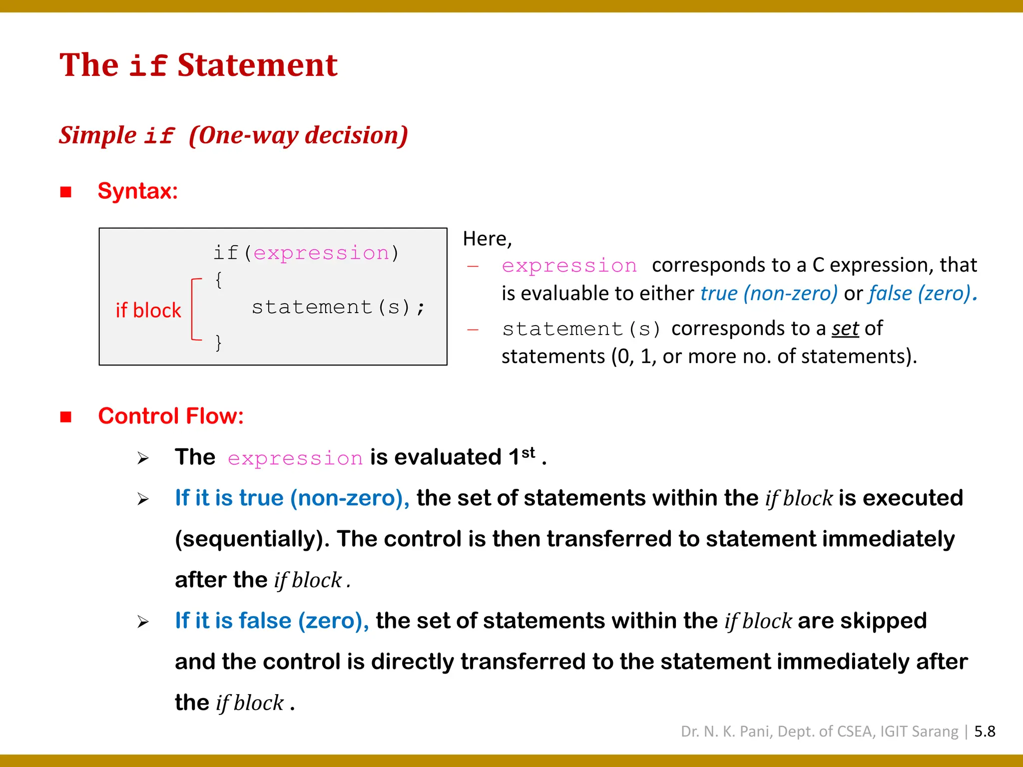 The if Statement Simple if (One-way decision) ◼ Syntax: ◼ Control Flow: ➢ The expression is evaluated 1st . ➢ If it is true (non-zero), the set of statements within the if block is executed (sequentially). The control is then transferred to statement immediately after the if block . ➢ If it is false (zero), the set of statements within the if block are skipped and the control is directly transferred to the statement immediately after the if block . if(expression) { statement(s); } if block Here, — expression corresponds to a C expression, that is evaluable to either true (non-zero) or false (zero). — statement(s) corresponds to a set of statements (0, 1, or more no. of statements). Dr. N. K. Pani, Dept. of CSEA, IGIT Sarang | 5.8 