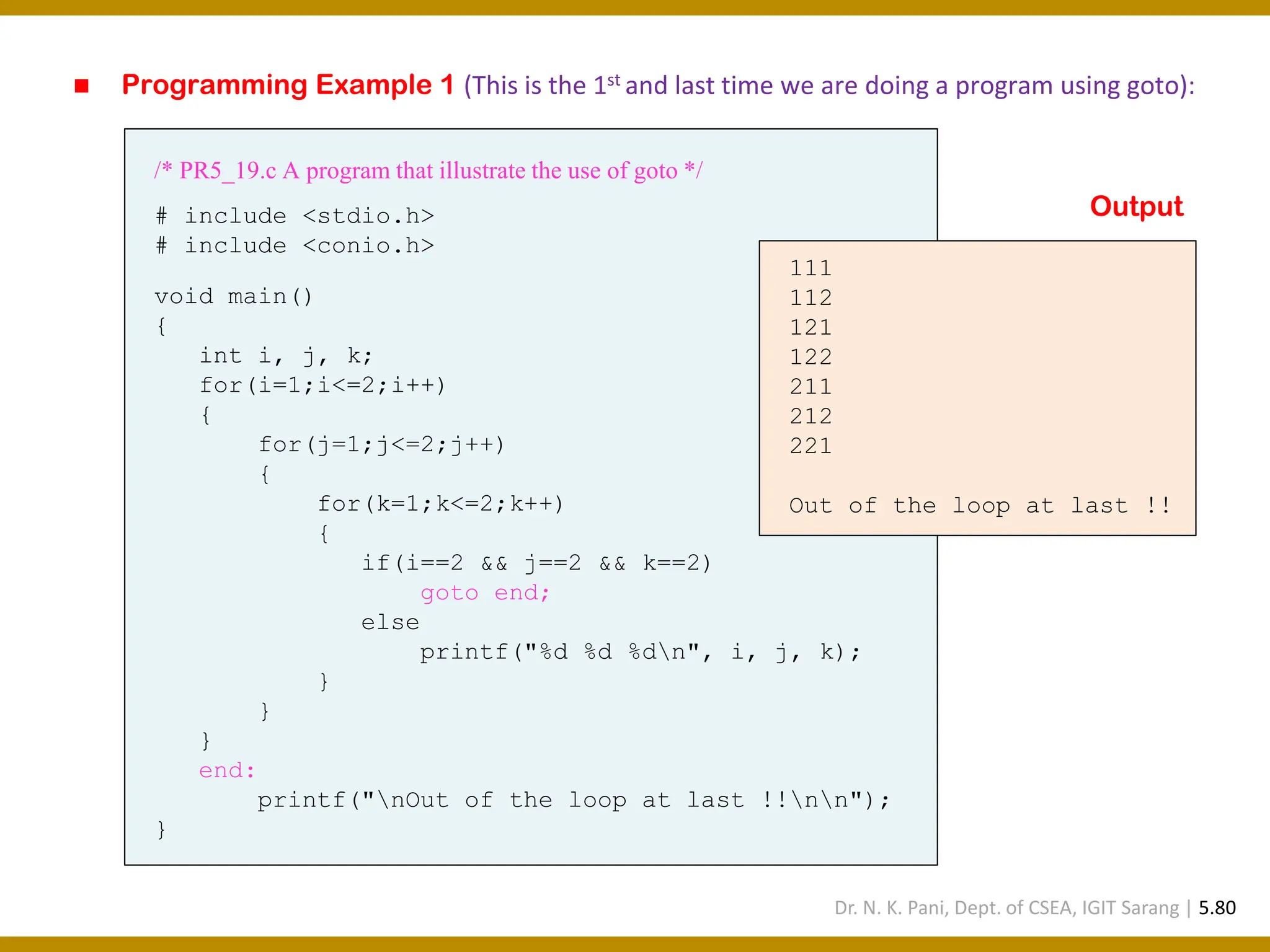 ◼ Programming Example 1 (This is the 1st and last time we are doing a program using goto): /* PR5_19.c A program that illustrate the use of goto */ # include <stdio.h> # include <conio.h> void main() { int i, j, k; for(i=1;i<=2;i++) { for(j=1;j<=2;j++) { for(k=1;k<=2;k++) { if(i==2 && j==2 && k==2) goto end; else printf("%d %d %dn", i, j, k); } } } end: printf("nOut of the loop at last !!nn"); } 111 112 121 122 211 212 221 Out of the loop at last !! Output Dr. N. K. Pani, Dept. of CSEA, IGIT Sarang | 5.80 