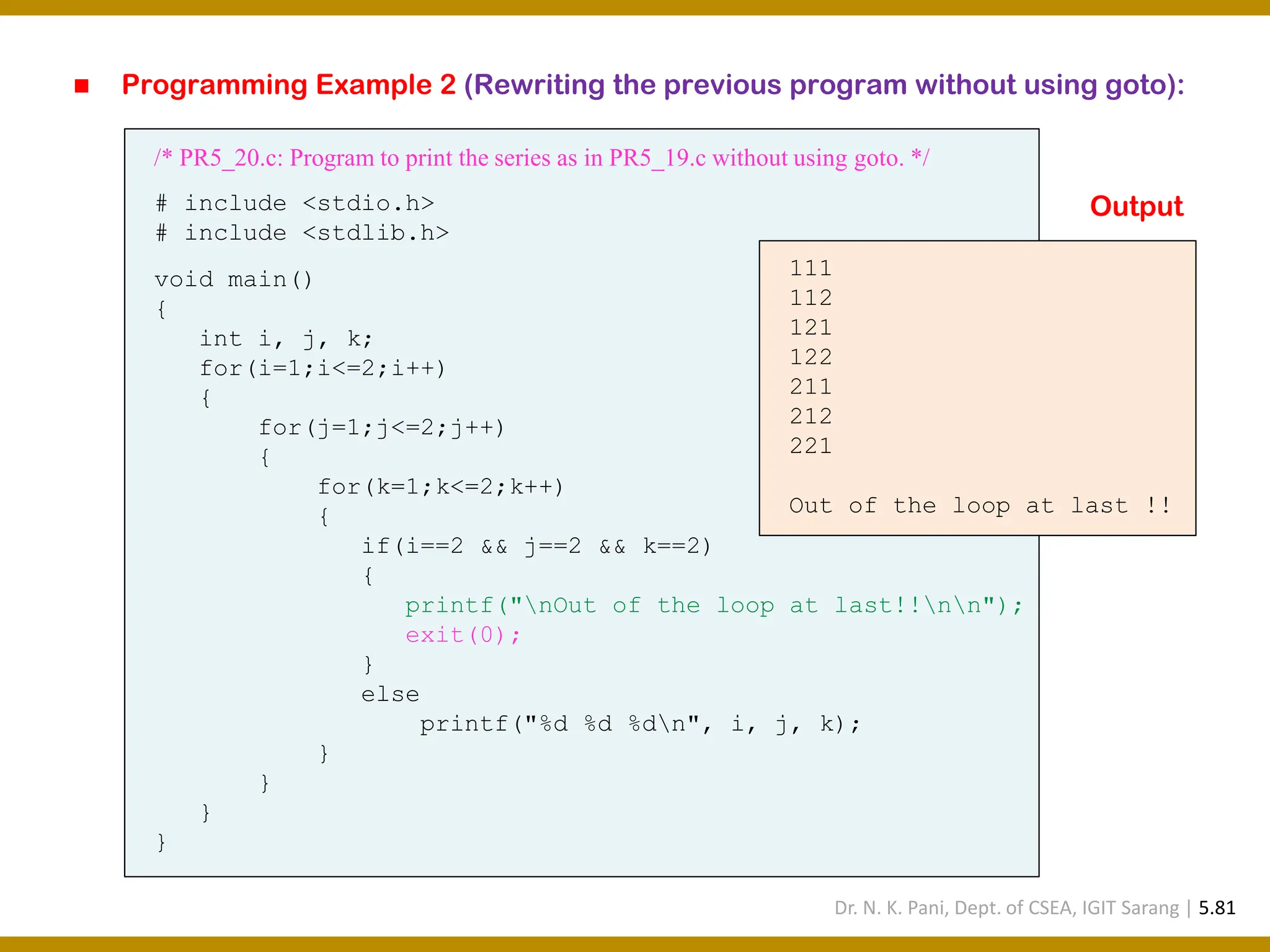 ◼ Programming Example 2 (Rewriting the previous program without using goto): /* PR5_20.c: Program to print the series as in PR5_19.c without using goto. */ # include <stdio.h> # include <stdlib.h> void main() { int i, j, k; for(i=1;i<=2;i++) { for(j=1;j<=2;j++) { for(k=1;k<=2;k++) { if(i==2 && j==2 && k==2) { printf("nOut of the loop at last!!nn"); exit(0); } else printf("%d %d %dn", i, j, k); } } } } 111 112 121 122 211 212 221 Out of the loop at last !! Output Dr. N. K. Pani, Dept. of CSEA, IGIT Sarang | 5.81 