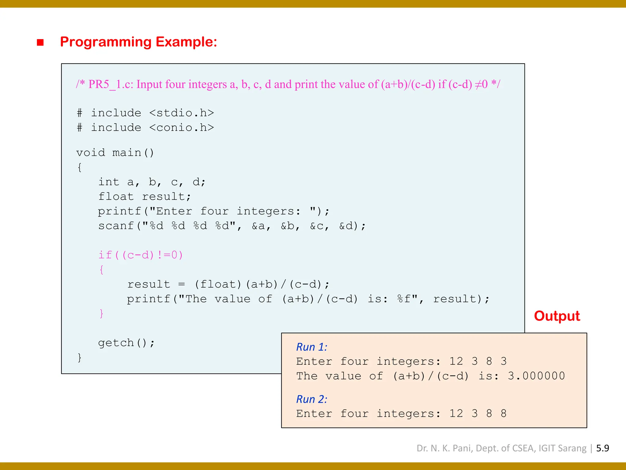 ◼ Programming Example: /* PR5_1.c: Input four integers a, b, c, d and print the value of (a+b)/(c-d) if (c-d) ≠0 */ # include <stdio.h> # include <conio.h> void main() { int a, b, c, d; float result; printf("Enter four integers: "); scanf("%d %d %d %d", &a, &b, &c, &d); if((c-d)!=0) { result = (float)(a+b)/(c-d); printf("The value of (a+b)/(c-d) is: %f", result); } getch(); } Run 1: Enter four integers: 12 3 8 3 The value of (a+b)/(c-d) is: 3.000000 Run 2: Enter four integers: 12 3 8 8 Output Dr. N. K. Pani, Dept. of CSEA, IGIT Sarang | 5.9 
