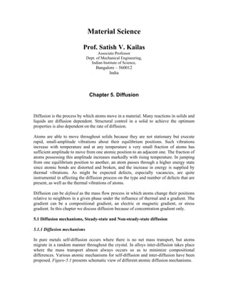 Material Science
Prof. Satish V. Kailas
Associate Professor
Dept. of Mechanical Engineering,
Indian Institute of Science,
Bangalore – 560012
India
Chapter 5. Diffusion
Diffusion is the process by which atoms move in a material. Many reactions in solids and
liquids are diffusion dependent. Structural control in a solid to achieve the optimum
properties is also dependent on the rate of diffusion.
Atoms are able to move throughout solids because they are not stationary but execute
rapid, small-amplitude vibrations about their equilibrium positions. Such vibrations
increase with temperature and at any temperature a very small fraction of atoms has
sufficient amplitude to move from one atomic position to an adjacent one. The fraction of
atoms possessing this amplitude increases markedly with rising temperature. In jumping
from one equilibrium position to another, an atom passes through a higher energy state
since atomic bonds are distorted and broken, and the increase in energy is supplied by
thermal vibrations. As might be expected defects, especially vacancies, are quite
instrumental in affecting the diffusion process on the type and number of defects that are
present, as well as the thermal vibrations of atoms.
Diffusion can be defined as the mass flow process in which atoms change their positions
relative to neighbors in a given phase under the influence of thermal and a gradient. The
gradient can be a compositional gradient, an electric or magnetic gradient, or stress
gradient. In this chapter we discuss diffusion because of concentration gradient only.
5.1 Diffusion mechanisms, Steady-state and Non-steady-state diffusion
5.1.1 Diffusion mechanisms
In pure metals self-diffusion occurs where there is no net mass transport, but atoms
migrate in a random manner throughout the crystal. In alloys inter-diffusion takes place
where the mass transport almost always occurs so as to minimize compositional
differences. Various atomic mechanisms for self-diffusion and inter-diffusion have been
proposed. Figure-5.1 presents schematic view of different atomic diffusion mechanisms.
 