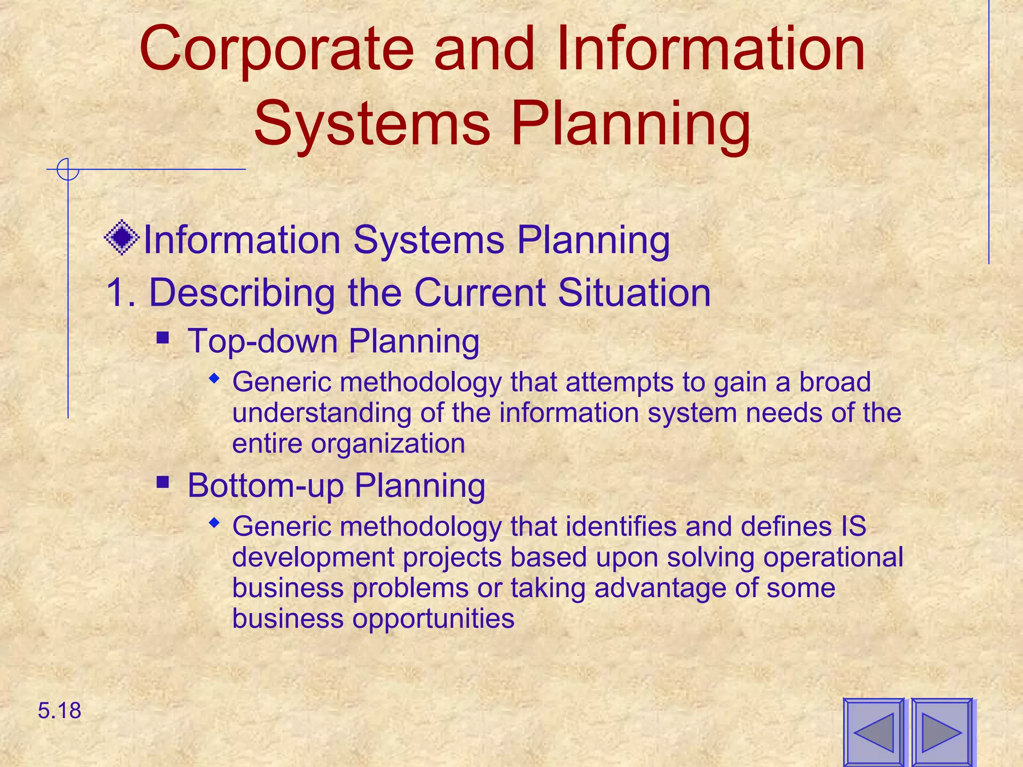 Corporate and Information
Systems Planning
Information Systems Planning
1. Describing the Current Situation
 Top-down Planning
 Generic methodology that attempts to gain a broad
understanding of the information system needs of the
entire organization
 Bottom-up Planning
 Generic methodology that identifies and defines IS
development projects based upon solving operational
business problems or taking advantage of some
business opportunities
5.18
 