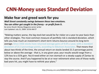 CNN-Money uses Standard DeviationMake fear and greed work for youWall Street constantly swings between these two emotions. You can either get caught in the frenzy - or profit from it.By Janice Revell, Money Magazine senior writerLast Updated: July 21, 2009: 10:56 AM ET“Making matters worse, the big stock bet would be far riskier on a year-to-year basis than other strategies. The most common measure of portfolio risk is standard deviation, which tells you how much an investment's short-term returns bounce around its long-term average. Since 1926 stocks have returned average gains of 9.6% a year, with a standard deviation of 21.5 percentage points, according to Ibbotson Associates. That means that about two-thirds of the time, the annual return on stocks landed 21.5 percentage points below or above the average - that is, in any given year, your results would range from a 12% loss to a 31% gain. You'd need either an iron stomach or a steady supply of Zantac to stay the course. And if you happened to be at or near retirement when one of those really bad years hit, you might have to rethink your plans.”http://money.cnn.com/2009/07/20/pf/funds/fear_greed.moneymag/