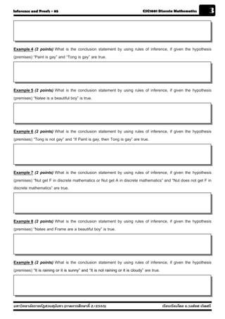 Inference and Proofs - 05                                              CSC1001 Discrete Mathematics            3



Example 4 (2 points) What is the conclusion statement by using rules of inference, if given the hypothesis
(premises) “Paint is gay” and “Tong is gay” are true.




Example 5 (2 points) What is the conclusion statement by using rules of inference, if given the hypothesis
(premises) “Natee is a beautiful boy” is true.




Example 6 (2 points) What is the conclusion statement by using rules of inference, if given the hypothesis
(premises) “Tong is not gay” and “If Paint is gay, then Tong is gay” are true.




Example 7 (2 points) What is the conclusion statement by using rules of inference, if given the hypothesis
(premises) “Nut get F in discrete mathematics or Nut get A in discrete mathematics” and “Nut does not get F in
discrete mathematics” are true.




Example 8 (2 points) What is the conclusion statement by using rules of inference, if given the hypothesis
(premises) “Natee and Frame are a beautiful boy” is true.




Example 9 (2 points) What is the conclusion statement by using rules of inference, if given the hypothesis
(premises) “It is raining or it is sunny” and “It is not raining or it is cloudy” are true.




มหาวิทยาลัยราชภัฏสวนส ุนันทา (ภาคการศึกษาที่ 2/2555)                              เรียบเรียงโดย อ.วงศ์ยศ เกิดศรี
 