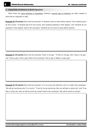 4       CSC1001 Discrete Mathematics                                                    05 - Inference and Proofs


3. Using Rules of Inference to Build Arguments
   When there are many premises or hypothesis, therefore, several rules of inference are often needed to
show that an argument is valid.

Example 10 (10 points) Show that the premises “If students come to class before teacher, then students get A
for this course,” “If students get A for this course, then students graduate in their degree,” and “students do not
graduate in their degree” lead to the conclusion “Students do not come to class before teacher.”




Example 11 (10 points) Show that the premises “Paint is not gay,” “If Paint is not gay, then Tong is not gay,”
and “Tong is gay or Nut is gay” lead to the conclusion “Nut is gay or Natee is super gay.”




Example 12 (10 points) Show that the premises “It is not sunny this afternoon and it is colder than yesterday,”
“We will go swimming only if it is sunny,” “If we do not go swimming, then we will take a canoe trip,” and “If we
take a canoe trip, then we will be home by sunset” lead to the conclusion “We will be home by sunset.”




มหาวิทยาลัยราชภัฏสวนส ุนันทา (ภาคการศึกษาที่ 2/2555)                                  เรียบเรียงโดย อ.วงศ์ยศ เกิดศรี
 