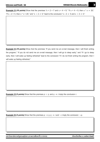 Inference and Proofs - 05                                                  CSC1001 Discrete Mathematics             5
Example 13 (10 points) Show that the premises “x + 2 = 7 and x + 4 = 9,” “If x + 4 = 9, then x * x           ≠   20,”
“If x – 2 = 5, then x * x = 20,” and “x ÷ 2 ≠ 0,” lead to the conclusion “x – 2 ≠ 5 and x ÷ 2 ≠ 0.”




Example 14 (10 points) Show that the premises “If you send me an e-mail message, then I will finish writing
the program,” “If you do not send me an e-mail message, then I will go to sleep early,” and “If I go to sleep
early, then I will wake up feeling refreshed” lead to the conclusion “If I do not finish writing the program, then I
will wake up feeling refreshed.”




Example 15 (5 points) Show that the premises p ∧ q and q → r imply the conclusion r.




Example 16 (5 points) Show that the premises p → q, q → r and ¬ r imply the conclusion ¬ p.




มหาวิทยาลัยราชภัฏสวนส ุนันทา (ภาคการศึกษาที่ 2/2555)                                   เรียบเรียงโดย อ.วงศ์ยศ เกิดศรี
 