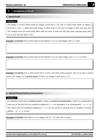 Inference and Proofs - 05                                                 CSC1001 Discrete Mathematics              7
  2       Introduction to Proofs
1. Direct Proofs
  Definition 1

 The integer n is even if there exists an integer k such that n = 2k, and n is odd if there exists an integer k
 such that n = 2k + 1. (Note that every integer is either even or odd, and no integer is both even and odd.)
 Two integers have the same parity when both are even or both are odd; they have opposite parity when
 one is even and the other is odd.

Example 1 (2 points) Give a direct proof of the theorem “If n is an odd integer, then n2 is odd.”




Example 2 (2 points) Give a direct proof of the theorem “If n is an even integer, then n + n + n is even.”




Example 3 (2 points) Give a direct proof that if m and n are both perfect squares, then nm is also a perfect
square. (An integer a is a perfect square if there is an integer b such that a = b2.)




2. Indirect Proofs (Proof by Contraposition)
  Definition 2
 An extremely useful type of indirect proof is known as proof by contraposition. Proofs by contraposition
 make use of the fact that the conditional statement p → q is equivalent to its contrapositive, ¬ q → ¬ p.
 This means that the conditional statement p → q can be proved by showing that its condition of contra-
 positive, ¬ q → ¬ p, is true.

Example 4 (2 points) Prove that if n is an integer and 3n + 2 is odd, then n is odd.




มหาวิทยาลัยราชภัฏสวนส ุนันทา (ภาคการศึกษาที่ 2/2555)                                   เรียบเรียงโดย อ.วงศ์ยศ เกิดศรี
 