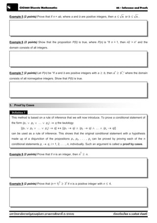 8         CSC1001 Discrete Mathematics                                                         05 - Inference and Proofs


Example 5 (2 points) Prove that if n = ab, where a and b are positive integers, then a ≤            n   or b ≤   n.




Example 6 (2 points) Show that the proposition P(0) is true, where P(n) is “If n > 1, then n2 > n” and the
domain consists of all integers.




Example 7 (2 points) Let P(n) be “If a and b are positive integers with a ≥ b, then an ≥ bn,” where the domain
consists of all nonnegative integers. Show that P(0) is true.




3. Proof by Cases
    Definition 3
    This method is based on a rule of inference that we will now introduce. To prove a conditional statement of
    the form (p1 ∨ p2 ∨ … ∨ pn) → q the tautology
            [(p1 ∨ p2 ∨ … ∨ pn) → q] ↔ [(p1 → q) ∧ (p2 → q) ∧ … ∧ (pn → q)]
    can be used as a rule of inference. This shows that the original conditional statement with a hypothesis
    made up of a disjunction of the propositions p1, p2, . . . , pn can be proved by proving each of the n
    conditional statements pi → q, i = 1, 2, . . . , n, individually. Such an argument is called a proof by cases.

Example 8 (2 points) Prove that if n is an integer, then n2     ≥   n.




Example 9 (2 points) Prove that (n + 1)3     ≥   3n if n is a positive integer with n ≤ 4.




มหาวิทยาลัยราชภัฏสวนส ุนันทา (ภาคการศึกษาที่ 2/2555)                                         เรียบเรียงโดย อ.วงศ์ยศ เกิดศรี
 