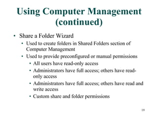 Using Computer Management (continued) Share a Folder Wizard Used to create folders in Shared Folders section of Computer Management Used to provide preconfigured or manual permissions All users have read-only access Administrators have full access; others have read-only access Administrators have full access; others have read and write access Custom share and folder permissions 