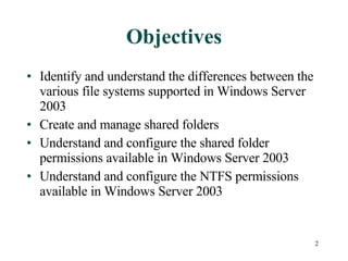 Objectives Identify and understand the differences between the various file systems supported in Windows Server 2003 Create and manage shared folders Understand and configure the shared folder permissions available in Windows Server 2003 Understand and configure the NTFS permissions available in Windows Server 2003 