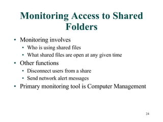 Monitoring Access to Shared Folders Monitoring involves Who is using shared files What shared files are open at any given time Other functions Disconnect users from a share Send network alert messages Primary monitoring tool is Computer Management 