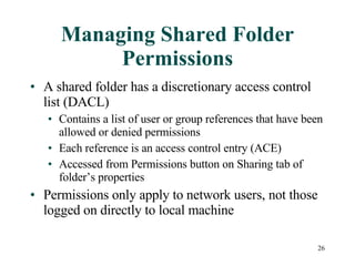 Managing Shared Folder Permissions A shared folder has a discretionary access control list (DACL) Contains a list of user or group references that have been allowed or denied permissions Each reference is an access control entry (ACE) Accessed from Permissions button on Sharing tab of folder’s properties Permissions only apply to network users, not those logged on directly to local machine 