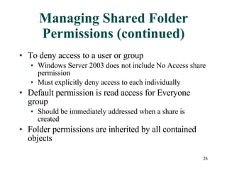 Managing Shared Folder Permissions (continued) To deny access to a user or group Windows Server 2003 does not include No Access share permission Must explicitly deny access to each individually Default permission is read access for Everyone group Should be immediately addressed when a share is created Folder permissions are inherited by all contained objects 