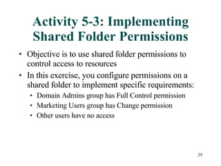 Activity 5-3: Implementing Shared Folder Permissions Objective is to use shared folder permissions to control access to resources In this exercise, you configure permissions on a shared folder to implement specific requirements: Domain Admins group has Full Control permission Marketing Users group has Change permission Other users have no access 