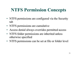 NTFS Permission Concepts NTFS permissions are configured via the Security tab NTFS permissions are cumulative Access denial always overrides permitted access NTFS folder permissions are inherited unless otherwise specified NTFS permissions can be set at file or folder level 