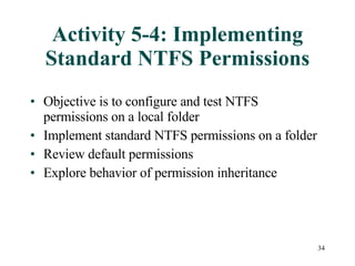 Activity 5-4: Implementing Standard NTFS Permissions Objective is to configure and test NTFS permissions on a local folder Implement standard NTFS permissions on a folder Review default permissions  Explore behavior of permission inheritance 