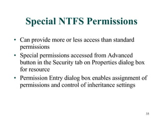 Special NTFS Permissions Can provide more or less access than standard permissions Special permissions accessed from Advanced button in the Security tab on Properties dialog box for resource Permission Entry dialog box enables assignment of permissions and control of inheritance settings 