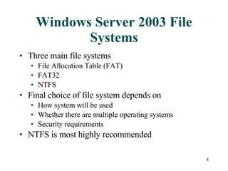Windows Server 2003 File Systems Three main file systems File Allocation Table (FAT) FAT32 NTFS Final choice of file system depends on  How system will be used Whether there are multiple operating systems Security requirements NTFS is most highly recommended 